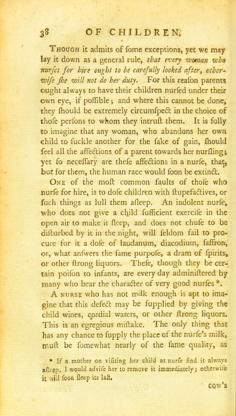 Though it admits of fome exceptions, yet we may lay it down as a general rule, that every woman who nurfes for hyre ought to be carefully looked after; other- wife Jhe will not do her duty. For this reafon parents ought always to have their children nurfed under their own eye, if poflible; and where this cannot be done, they mould be extremely circumfpect in the choice of thofe perfons to whom they intruft them. It is folly to imagine that any woman, who abandons her own child to fuckle another for the fake of gain, mould feel all the affections of a parent towards her nurflingj yet fo neceflary are thefe affections in a nurfe, that, but for them, the human race would foon be extinct. One of the moft common faults of thofe who nurfe for hire, is to dofe children with ftupefactives, or fuch things as lull them afleep. An indolent nurfe, who does not give a child fufficient exercife in the open air to make it fleep, and does not chufe to be difturbed by it in the night, will feldom fail to pro- cure for it a dofe of laudanum, diacodium, faffron, or, what anfwers the fame purpofe, a dram of fpirits, or other ftrong liquors. Thefe, though they be cer- tain poifon to infants, are every day adminiftered by many who bear the character of very good nurfes *. A nurse who has not milk enough is apt to ima- gine that this defect may be fupplied by giving the child wines, cordial waters, or other flrong liquors. This is an egregious miftake. The only thing that has any chance to fupply the place of the nurfe's milk, muft be fomewhat nearly of the fame quality, as * If a mother on vifiting her child at nurfe find it always afleep, I would advife her to remove it immediately; ctherwife it will foon fleep its laft, cow's