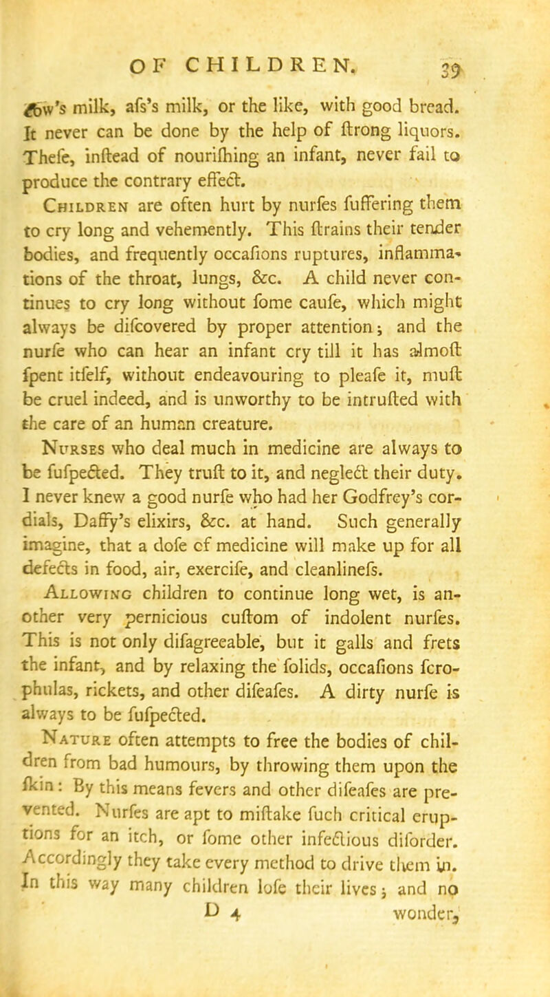 20 £bw's milk, afs's milk, or the like, with good bread. It never can be done by the help of ftrong liquors. Thefe, in (lead of nourilhing an infant, never fail to produce the contrary effect. Children are often hurt by nurfes filtering them to cry long and vehemently. This (trains their tender bodies, and frequently occafions ruptures, inflamma* tions of the throat, lungs, &c. A child never con- tinues to cry long without fome caufe, which might always be difcovered by proper attention; and the nurfe who can hear an infant cry till it has aJmoft fpent itfelf, without endeavouring to pleafe it, muft be cruel indeed, and is unworthy to be intruded with the care of an human creature. Nurses who deal much in medicine are always to be fufpected. They truft to it, and neglect their duty. I never knew a good nurfe who had her Godfrey's cor- dials, Daffy's elixirs, &c. at hand. Such generally imagine, that a dofe cf medicine will make up for all defects in food, air, exercife, and cleanlinefs. Allowing children to continue long wet, is an- other very pernicious cuftom of indolent nurfes. This is not only difagreeable, but it galls and frets the infant, and by relaxing the folids, occafions fcro- phulas, rickets, and other difeafes. A dirty nurfe is always to be fufpected. Nature often attempts to free the bodies of chil- dren from bad humours, by throwing them upon the fkin: By this means fevers and other difeafes are pre- vented. Nurfes are apt to miftake fuch critical erup- tions for an itch, or fome other infectious diforder. Accordingly they take every method to drive them In. In this way many children lofe their lives; and no D 4 wonder.