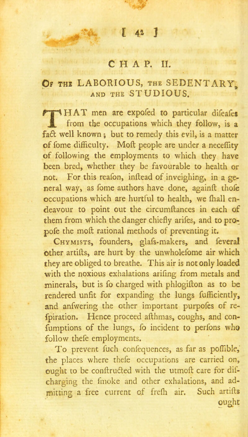 CHAP. II. Of the LABORIOUS, the SEDENTARY, AND THE STUDIOUS. THAT men are expofed to particular difeafe* from the occupations which they follow, is a fact well known; but to remedy this evil, is a matter of fome difficulty. Moft people are under a necefiity of following the employments to which they have been bred, whether they be favourable to health or not. For this reafon, inftead of inveighing, in a ge- neral way, as fome authors have done, againft thofe occupations which are hurtful to health, we mail en- deavour to point out the circumftances in each of them from which the danger chiefly arifes, and to pro- pofe the moft rational methods of preventing it. Chymists, founders, glafs-makers, and feveral Other artifts, are hurt by the unwholefome air which they are obliged to breathe. This air is not only loaded with the noxious exhalations arifing from metals and minerals, but is fo charged with phlogifton as to be rendered unfit for expanding the lungs fufficiently, and anfwering the other important purpofes of re- fpiration. Hence proceed afthmas, coughs, and con- fumptions of the lungs, fo incident to perfons who follow thefe employments. To prevent fuch confequences, as far as poflible, the places where thefe occupations are carried on, ought to be conftru&ed with the utmoft care for dis- charging the fmoke and other exhalations, and ad- mitting a free current of frefh air. Such artifts ou&ht