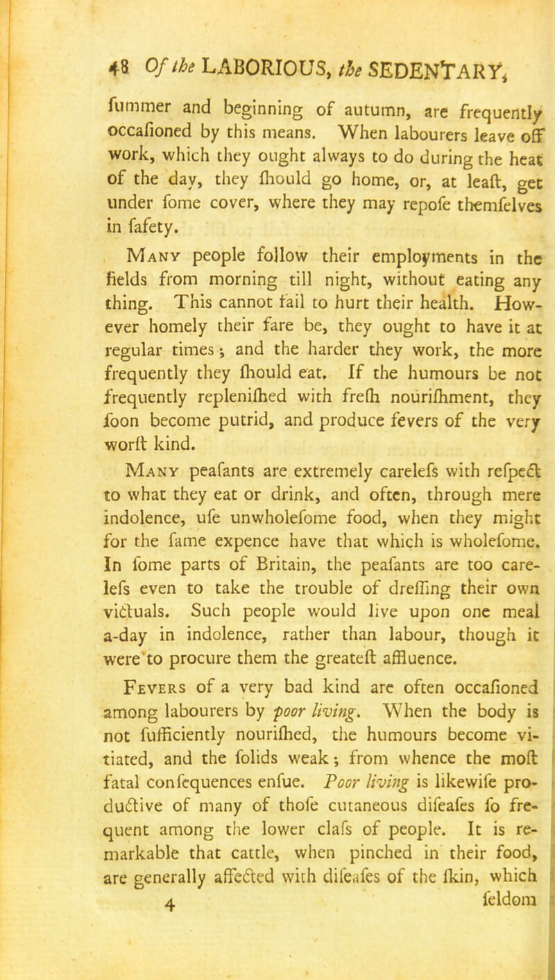 fummer and beginning of autumn, are frequently occafioned by this means. When labourers leave off work, which they ought always to do during the heat of the day, they mould go home, or, at leaft, get under fome cover, where they may repofe themfelves in fafety. Many people follow their employments in the fields from morning till night, without eating any thing. This cannot fail to hurt their health. How- ever homely their fare be, they ought to have it at regular times •, and the harder they work, the more frequently they lhould eat. If the humours be not frequently replenished with frefh nourifhment, they foon become putrid, and produce fevers of the very worft kind. Many peafants are extremely carelefs with refpect to what they eat or drink, and often, through mere indolence, ufe unwholefome food, when they might for the fame expence have that which is wholefome. In fome parts of Britain, the peafants are too care- lefs even to take the trouble of dreffing their own victuals. Such people would live upon one meal a-day in indolence, rather than labour, though it were'to procure them the greateft affluence. Fevers of a very bad kind are often occafioned among labourers by poor living. When the body is not fufficiently nourilhed, the humours become vi- tiated, and the folids weak; from whence the molt fatal confequences enfue. Poor living is likewife pro- ductive of many of thofe cutaneous difeafes fo fre- quent among the lower clafs of people. It is re- markable that cattle, when pinched in their food, are generally affected with difeafes of the fkin, which a feldom