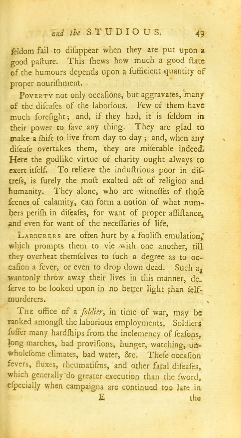 fcldom fail to difappear when they are put upon a good pafture. This fhews how much a good ftate of the humours depends upon a fufficient quantity of proper nourilhment. Poverty not only occafions, but aggravates, many of the difeafes of the laborious. Few of them have much forefight; and, if they had, it is feldom in their power to fave any thing. They are glad to make a fhift to live from day to day j and, when any difeafe overtakes them, they are miferable indeed* Here the godlike virtue of charity ought always to exert ltfelf. To relieve the induftrious poor in dik trefs, is furely the moft exalted act of religion and humanity. They alone, who are witnefles of thole fcenes of calamity, can form a notion of what num- bers perilh in difeafes, for want of proper afliftances and even for want of the neceflaries of life. Labourers are often hurt by a foolifh emulation, which prompts them to vie -with one another, till they overheat themfelves to fuch a degree as to oc- cafion a fever, or even to drop down dead. Such a3 wantonly throw away their lives in this manner, de- ferve to be looked upon in no better light fhan felf- murderers. The office of a fattier, in time of war, may be ranked amongft the laborious employments. Soldiers fuffer many hardfhips from the inclemency of feafons, long marches, bad provifions, hunger, watching, uri- wholefome climates, bad water, &c. Thefe occafion fevers, fluxes, rheumatifms, and other fatal difeafes, which generally'do greater execution than the fword, efpecially when campaigns are continued too late in E the