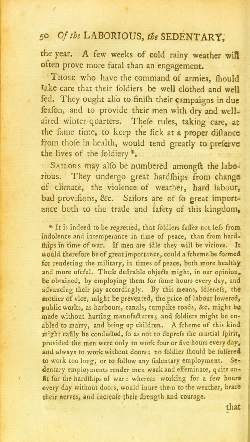 the year. A few weeks of cold rainy weather wifl often prove more fatal than an engagement. Those who have the command of armies, mould take care that their foldiers be well clothed and well fed. They ought alio to finifh their campaigns in due feafon, and to provide their men with dry and well- aired winter-quarters. Thefe rules, taking care, at the fame time, to keep the fick at a proper diftancc from thofe in health, would tend greatly to preferve the lives of the foldiery *. Sailors may alfo be numbered amongft the labo- rious. They undergo great hardfhips from change of climate, the violence of weather, hard labour, bad provifions, &c. Sailors are of fo great import- ance both to the trade and lafety of this kingdom, * It is indeed to be regretted, that foldiers fuffer not lefs from, indolence and intemperance in time of peace, than from hard- Ihips in time of war. If men are idle they will be vicious. It would therefore be of great importance, could a fchemebe formed for rendering the military, in times of peace, both more healthy and more ufeful. Thefe defirable objedts might, in our opinion, be obtained, by employing them for fome hours every day, and advancing their pay accordingly. By this means, idlenefs, the toother of vice, might be prevented, the price of labour lowered, public works, as harbours, canals, turnpike roads, Sec. might be made without hurting manufactures; and foldiers might be en- abled to marry, and bring up children. A fcheme of this kind might eafily be conduced, fo as not to deprefs the martial fpirit, provided the men were only to work four or five hours every day, and always to work without doors; no foldier Ihould be fullered to work too long, or to follow any fedentary employment. Se- dentary employments render men weak and effeminate, quite un- £t for the hardlhips of war: whereas working for a few hours every day without doors, would inure them to the weather, brace their nerves, and increafe their ftrength and courage. that