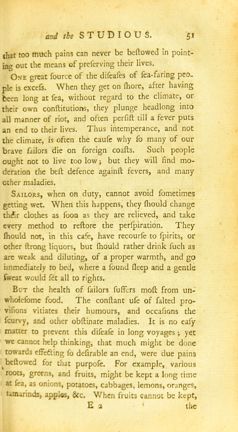 that too much pains can never be bellowed in point- ing out the means of preferving their lives. One great fource of the difeafes of fea-faring peo- ple is excefs. When they get on more, after having been long at fea, without regard to the climate, or their own conftitutions, they plunge headlong into all manner of riot, and often perfift till a fever puts an end to their lives. Thus intemperance, and not the climate, is often the caufe why fo many of our brave failors die on foreign coafts. Such people ought not to live too low; but they will find mo- deration the beft defence againft fevers, and many other maladies. Sailors, when on duty, cannot avoid fometimes getting wet. When this happens, they mould change the*ir clothes as foon as they are relieved, and take every method to reftore the perfpiration. They mould not, in this cafe, have recourfe to fpirits, or other ftrong liquors, but mould rather drink fuch as are weak and diluting, of a proper warmth, and go immediately to bed, where a found fleep and a gentle fweat would fet all to rights. But the health of failors fufFers moft from un- wholefome food. The conftant ufe of faked pro- vifions vitiates their humours, and occafions the fcurvy, and other obftinate maladies. It is no eafy matter to prevent this difeafe in long voyages •, yet we cannot help thinking, that much might be done towards effedting fo defirable an end, were due pains ^beftowcd for that purpofe. For example, various roots, greens, and fruits, might be kept a long time at fea, as onions, potatoes, cabbages, lemons, oranges, tamarinds, apples, &c. When fruits cannot be kept, E a ' the
