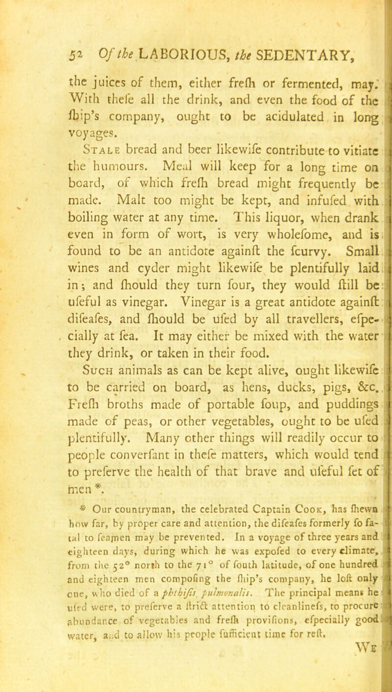 the juices of them, either frefh or fermented, may. With thefe all the drink, and even the food of the ibip's company, ought to be acidulated in long voyages. Stale bread and beer likewife contribute to vitiate the humours. Meal will keep for a long time on board, of which frefh bread might frequently be made. Malt too might be kept, and infufed with boiling water at any time. This liquor, when drank even in form of wort, is very wholefome, and is found to be an antidote againft the fcurvy. Small wines and cyder might likewife be plentifully laid in and mould they turn four, they would flill be ufeful as vinegar. Vinegar is a great antidote againft: difeafes, and fhould be ufed by all travellers, efpe- , cially at fea. It may either be mixed with the water they drink, or taken in their food. Such animals as can be kept alive, ought likewife to be carried on board, as hens, ducks, pigs, &c. Frefh broths made of portable foup, and puddings made of peas, or other vegetables, ought to be ufed plentifully. Many other things will readily occur to people converfant in thefe matters, which would tend to preferve the health of that brave and ufeful fet of men * * Our countryman, the celebrated Captain Cook, has Ihewn how far, by proper care and attention, the difeafes formerly fo fa- tal to feamen may be prevented. In a voyage of three years and eighteen days, during which he was expofed to every climate, from tlie 520 north to the 710 of fouth latitude, of one hundred and eighteen men compofing the fhip's company, he loft only one, w ho died of a phthijis pulmonalis. The principal means he ufed were, to preferve a Uriel attention to clcanlinefs, to procure abundance of vegetables and frelh provifions, efpecially good water, a..d to allow his people fufHcicnt time for reft.