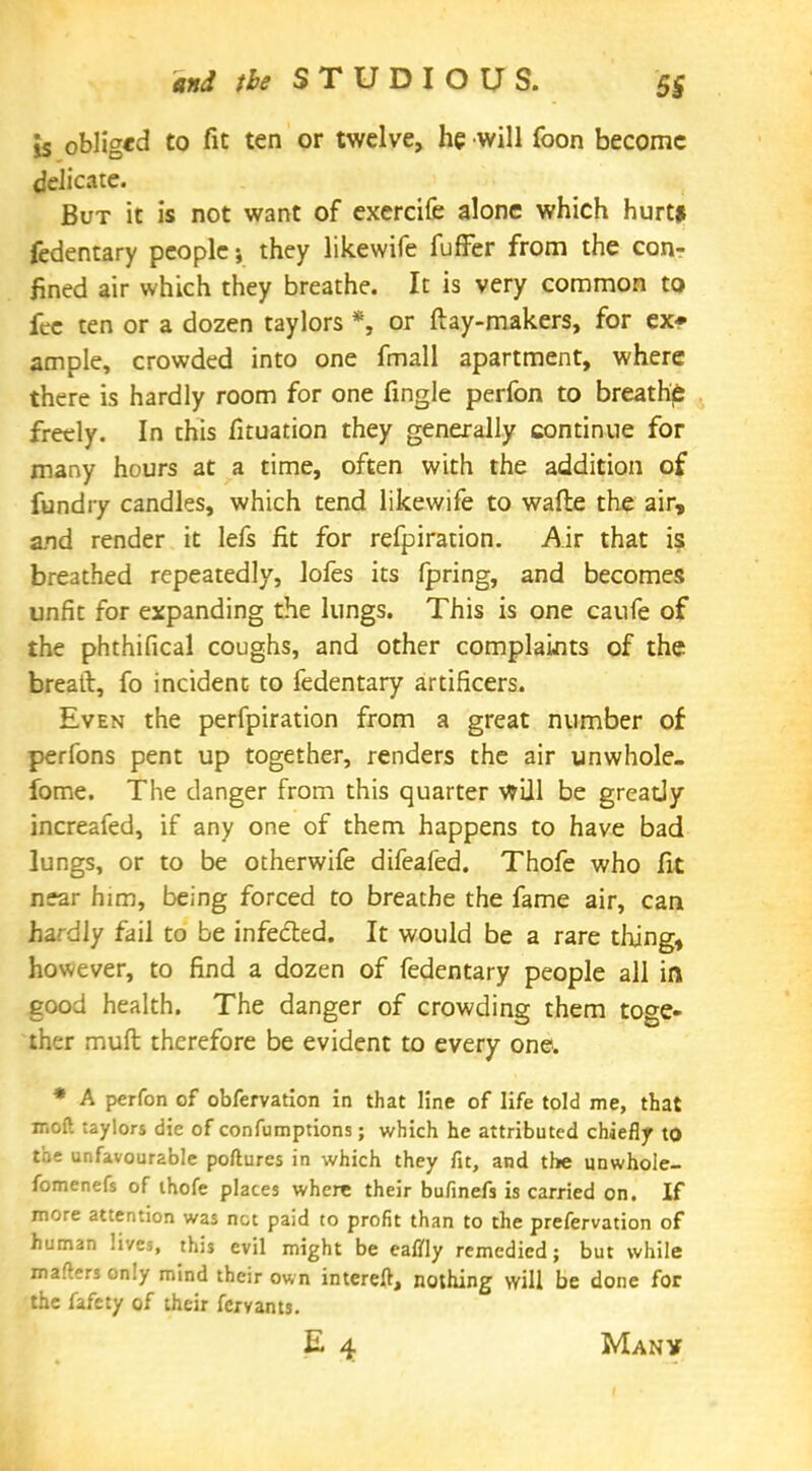 5S is obliged to fit ten or twelve, he will foon become delicate. But it is not want of exercife alone which hurt* fedentary people; they likewife fuffer from the con- fined air which they breathe. It is very common to fee ten or a dozen taylors *, or ftay-makers, for ex* ample, crowded into one fmall apartment, where there is hardly room for one fingle perfon to breathy freely. In this fituation they generally continue for many hours at a time, often with the addition of fundiy candles, which tend likewife to wafte the air, and render it lefs fit for refpiration. Air that is breathed repeatedly, lofes its fpring, and becomes unfit for expanding the lungs. This is one caufe of the phthifical coughs, and other complaints of the breaft, fo incident to fedentary artificers. Even the perfpiration from a great number of perfons pent up together, renders the air unwhole- fome. The danger from this quarter will be greatly increafed, if any one of them happens to have bad lungs, or to be otherwife difeafed. Thofe who fit near him, being forced to breathe the fame air, can hardly fail to be infected. It would be a rare thing, however, to find a dozen of fedentary people all in good health. The danger of crowding them toge- ther mud therefore be evident to every one. * A perfon of obfervation in that line of life told me, that mod taylors die of confumptions; which he attributed chiefly to the unfavourable poftures in which they fit, and the unwhole- fomenefs of thofe plates where their bufinefs is carried on. If more attention was net paid to profit than to the prefervation of human lives, this evil might be eaflfly remedied; but while matters only mind their own intereft, nothing will be done for the fafety of their fexvants. E 4 Many