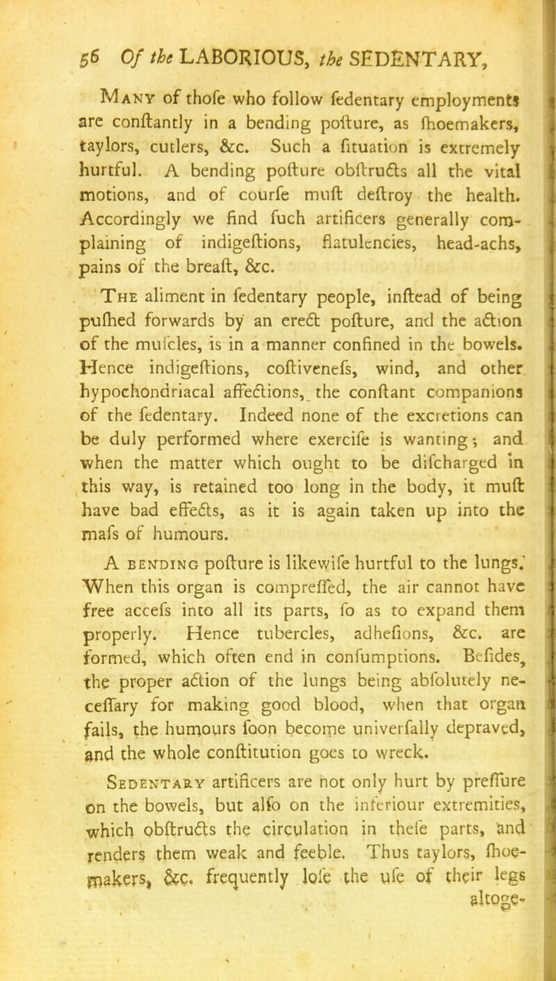 any of thofe who follow fedentary employments are conftantly in a bending pofture, as fhoemakers, taylors, cutlers, &c. Such a fituation is extremely hurtful. A bending pofture obftructs all the vital motions, and of courfe muft deftroy the health. Accordingly we find fuch artificers generally com- plaining of indigeftions, flatulencies, head-achs, pains of the breaft, &c. The aliment in fedentary people, inftead of being pufhed forwards by an erect pofture, and the action of the mufcles, is in a manner confined in the bowels. Hence indigeftions, coftivenefs, wind, and other hypochondriacal affections, the conftant companions of the fedentary. Indeed none of the excretions can be duly performed where exercife is wanting and when the matter which ought to be difcharged in this way, is retained too long in the body, it muft have bad effects, as it is again taken up into the mafs of humours. A bending pofture is likewife hurtful to the lungs. When this organ is compreffed, the air cannot have free accefs into all its parrs, fo as to expand them properly. Hence tubercles, adhefions, &c. are formed, which often end in confumptions. Befides, the proper action of the lungs being abfolutely ne- ceffary for making good blood, when that organ fails, the humours loon become univerfally depraved, and the whole conftitution goes to wreck. Sedentary artificers are not only hurt by preffure on the bowels, but alfo on the inferiour extremities, which obftructs the circulation in thefe parts, and renders them weak and feeble. Thus taylors, fhoe- makers, &Ci frequently loie the ufe of their legs altoge-