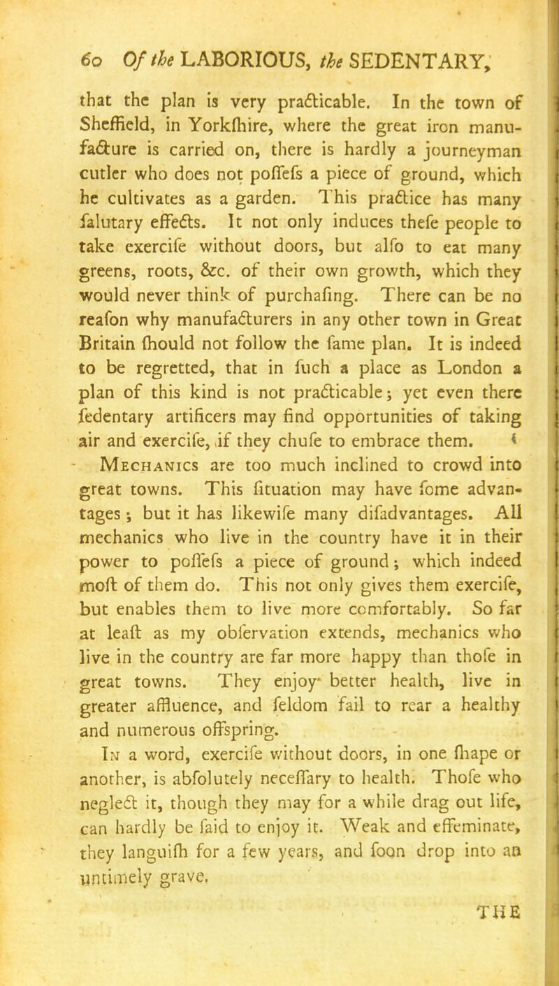 that the plan is very practicable. In the town of Sheffield, in Yorkfhire, where the great iron manu- facture is carried on, there is hardly a journeyman cutler who does not poffefs a piece of ground, which he cultivates as a garden. This practice has many falutary effects. It not only induces thefe people to take exercife without doors, but alfo to eat many greens, roots, &c. of their own growth, which they would never think of purchafing. There can be no reafon why manufacturers in any other town in Great Britain mould not follow the fame plan. It is indeed to be regretted, that in fuch a place as London a plan of this kind is not practicable; yet even there fedentary artificers may find opportunities of taking air and exercife, if they chufe to embrace them. * Mechanics are too much inclined to crowd into great towns. This fituation may have fome advan- tages ; but it has likewife many difadvantages. All mechanics who live in the country have it in their power to poffefs a piece of ground; which indeed moft of them do. This not only gives them exercife, but enables them to live more comfortably. So far at leaft as my obfervation extends, mechanics who live in the country are far more happy than thofe in great towns. They enjoy- better health, live in greater affluence, and feldom fail to rear a healthy and numerous offspring. In a word, exercife without doors, in one fhape or another, is abfolutely neceflary to health. Thofe who neglect it, though they may for a while drag out life, can hardly be faid to enjoy it. Weak and effeminate, they languifh for a few years, and foon drop into an untimely grave. THE