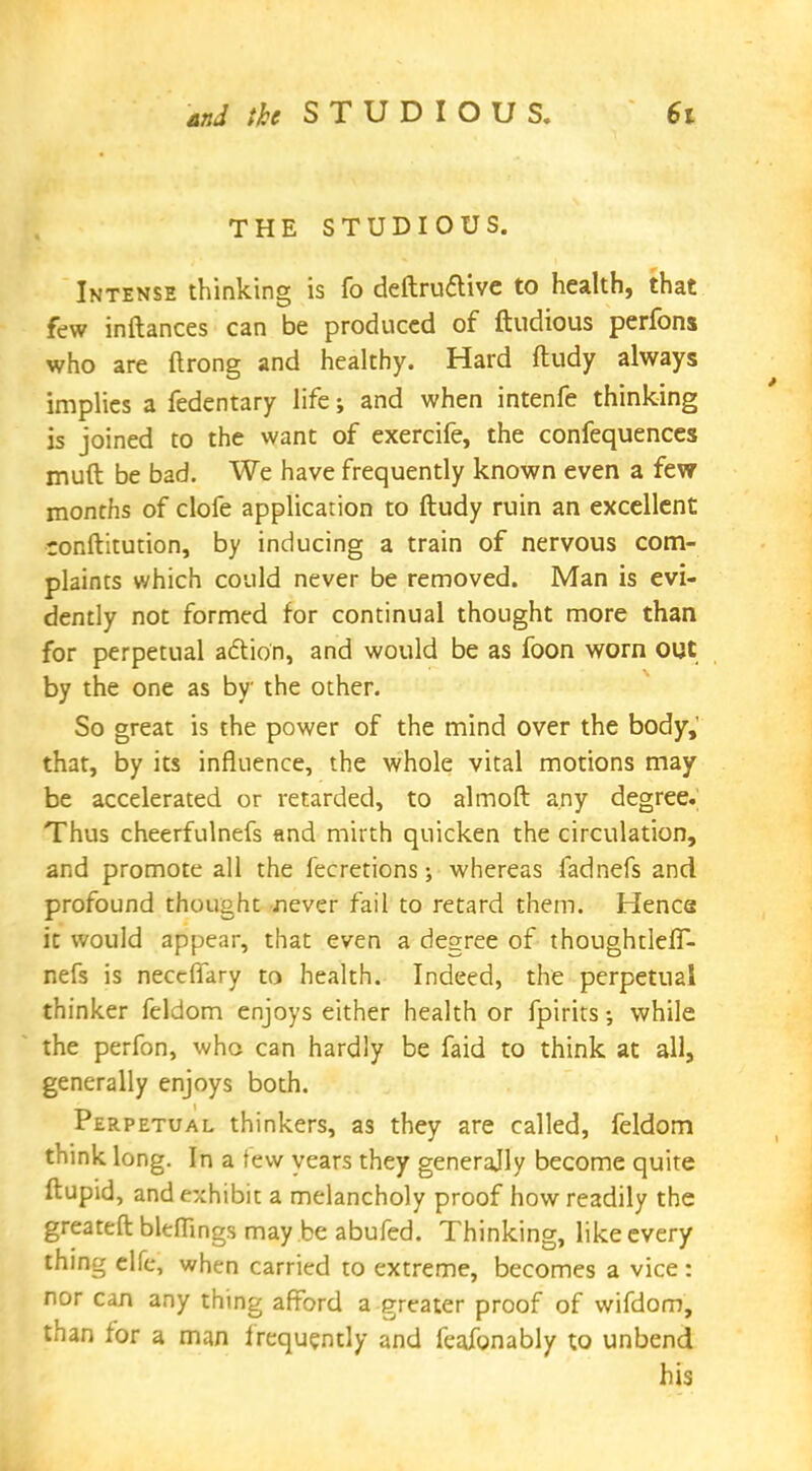 THE STUDIOUS. Intense thinking is fo deftruclive to health, that few inftances can be produced of ftudious perfons who are ftrong and healthy. Hard ftudy always implies a fedentary life; and when intenfe thinking is joined to the want of exercife, the confequences muft be bad. We have frequently known even a few months of clofe application to ftudy ruin an excellent ronftitution, by inducing a train of nervous com- plaints which could never be removed. Man is evi- dently not formed for continual thought more than for perpetual action, and would be as foon worn out by the one as by the other. So great is the power of the mind over the body, that, by its influence, the whole vital motions may be accelerated or retarded, to almoft any degree. Thus cheerfulnefs and mirth quicken the circulation, and promote all the fecretions j whereas fadnefs and profound thought never fail to retard them. Henca it would appear, that even a degree of thoughtleff- nefs is neccflary to health. Indeed, the perpetual thinker feldom enjoys either health or fpirits; while the perfon, who can hardly be faid to think at all, generally enjoys both. Perpetual thinkers, as they are called, feldom think long. In a tew years they generally become quite ftupid, and exhibit a melancholy proof how readily the greateft bleffings may be abufed. Thinking, like every thing elfe, when carried to extreme, becomes a vice : nor can any thing afford a greater proof of wifdom, than for a man frequently and feafonably to unbend his