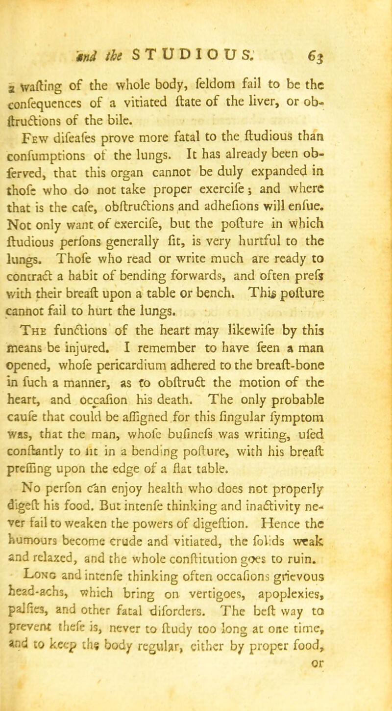 M the STUDIOU S. 6$ a wafting of the whole body, feldom fail to be the confequenccs of a vitiated ftate of the liver, or ob- ftru&ions of the bile. Few difeafes prove more fatal to the ftudious than confumptions or the lungs. It has already been ob- ferved, that this organ cannot be duly expanded in thofc who do not take proper exercife j and where that is the cafe, obftrudtions and adhefions will enfue. Not only want of exercife, but the pofture in which lludious perfons generally fit, is very hurtful to the lungs. Thofe who read or write much are ready to concrafl a habit of bending forwards, and often prefs with their breaft upon a table or bench. This pofture cannot fail to hurt the lungs. The functions of the heart may likewife by this means be injured. I remember to have feen a man opened, whofe pericardium adhered to the breaft-bone in fuch a manner, as to obftruct the motion of the heart, and occafion his death. The only probable caufe that could be affigned for this fingular fymptom was, that the man, whofe bufinefs was writing, ufed conftantly to lit in a bending pofture, with his breaft preffing upon the edge of a flat table. No perfon can enjoy health who does not properly digeft his food. But intenfe thinking and inactivity ne- ver fail to v/eaken the pov/ers of digeftion. Hence the humours become crude and vitiated, the foiids weak and relaxed, and the whole conftitution goes to ruin. Long and intenfe thinking often occafions grievous head-achs, which bring on vertigoes, apoplexies, pajfiea, and other fatal diforders. The beft way to prevent thefe is, never to ftudy too long at one time, and to keep the body regular, cither by proper food, or