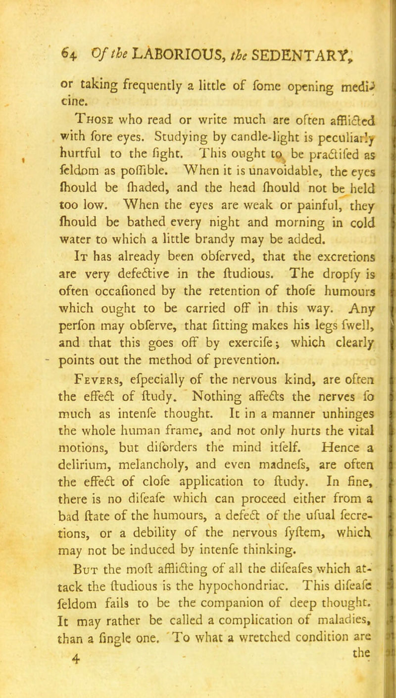 or taking frequently a little of fome opening medP cine. Those who read or write much are often afflicted with fore eyes. Studying by candle-light is peculiarly hurtful to the fight. This ought ta be pra&ifed as feldom as poffible. When it is unavoidable, the eyes Ihould be (haded, and the head mould not be held too low. When the eyes are weak or painful, they mould be bathed every night and morning in cold water to which a little brandy may be added. It has already been obferved, that the excretions are very defective in the ftudious. The dropfy is often occafioned by the retention of thofe humours which ought to be carried off in this way. Any perfon may obferve, that fitting makes his legs fwell, and that this goes off by exercife; which clearly points out the method of prevention. Fevers, efpecially of the nervous kind, are often the effect of ftudy. Nothing affects the nerves fo much as intenfe thought. It in a manner unhinges the whole human frame, and not only hurts the vital motions, but diforders the mind itfelf. Hence a delirium, melancholy, and even madnefs, are often the effect of clofe application to ftudy. In fine, there is no difeafe which can proceed either from a bad ftate of the humours, a defect of the ufual fecre- tions, or a debility of the nervous fyftem, which may not be induced by intenfe thinking. But the moft afflicting of all the difeafes which at- tack the ftudious is the hypochondriac. This difeafe feldom fails to be the companion of deep thought. It may rather be called a complication of maladies, than a fingle one. To what a wretched condition are