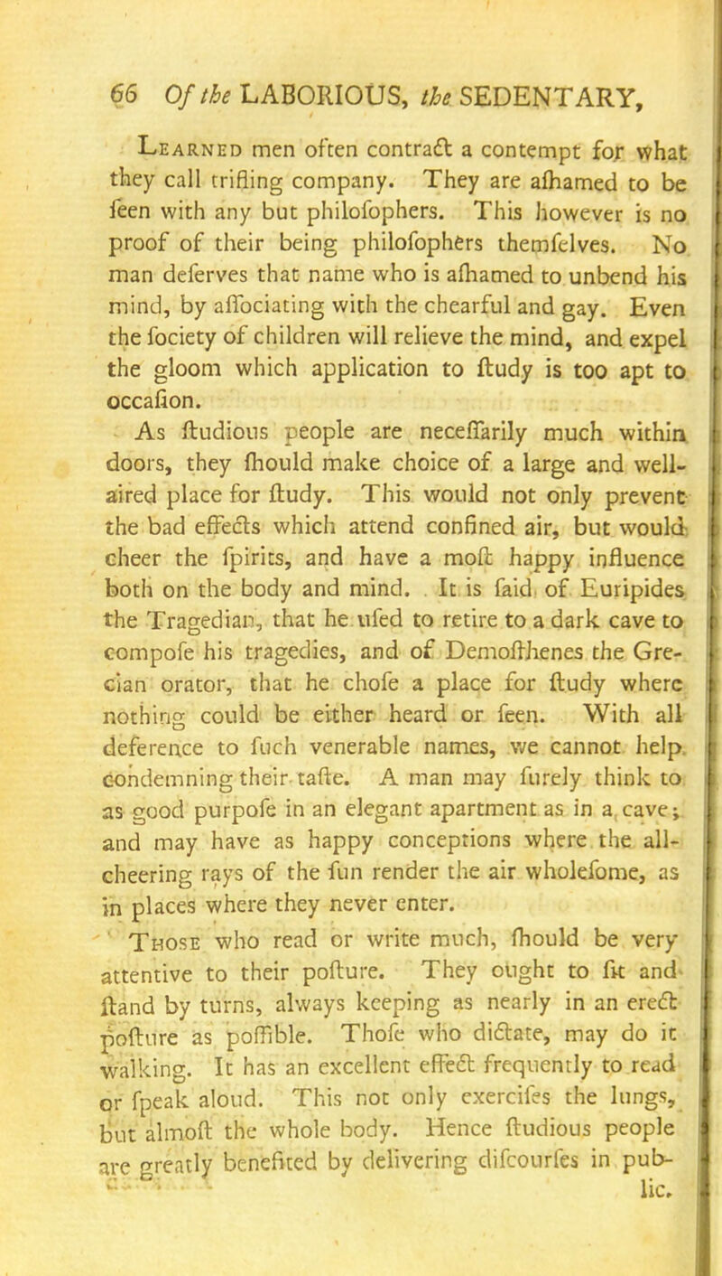 Learned men often contrail a contempt for what they call trifling company. They are afhamed to be leen with any but philofophers. This however is no proof of their being philofophers themfelves. No man deferves that name who is afhamed to unbend his mind, by affociating with the chearful and gay. Even the fociety of children will relieve the mind, and expel the gloom which application to ftudy is too apt to occafion. As ftudious people are neceftarily much within doors, they mould make choice of a large and well- aired place for ftudy. This would not only prevent the bad effects which attend confined air, but would cheer the fpirits, and have a moft happy influence both on the body and mind. It is faid of Euripides the Tragedian, that he ufed to retire to a dark cave to compofe his tragedies, and of Demoffhenes the Gre- cian orator, that he chofe a place for ftudy where nothing could be either heard or feen. With all deference to fuch venerable names, we cannot help, condemning their tafte. A man may furely think to as good purpofe in an elegant apartment as in a cave; and may have as happy conceptions where the all- cheering rays of the fun render the air wholefome, as in places where they never enter. ' Those who read or write much, fhould be very attentive to their pofture. They ought to (k and ftand by turns, always keeping as nearly in an erect pofture as pofFible. Thofe who dictate, may do ic walking. It has an excellent effect frequently to read or fpeak aloud. This not only exercifes the lungs, but almoft the whole body. Hence ftudious people nre greatly benefited by delivering difcourfes in pub-