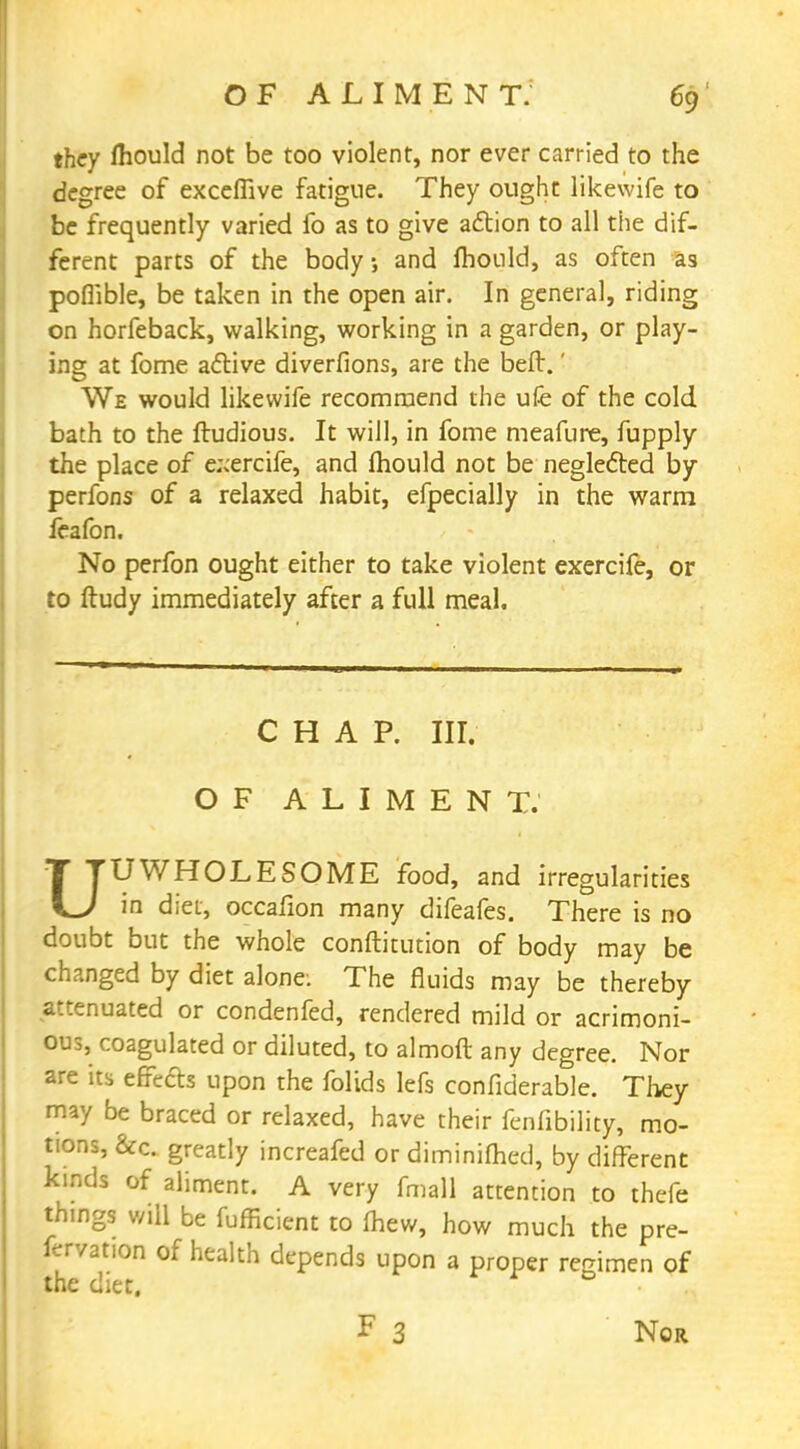 they mould not be too violent, nor ever carried to the degree of exceffive fatigue. They ought likewife to be frequently varied fo as to give action to all the dif- ferent parts of the body; and fhould, as often as poflible, be taken in the open air. In general, riding on horfeback, walking, working in a garden, or play- ing at fome active diverfions, are the beft.' We would likewife recommend the ufe of the cold bath to the ftudious. It will, in fome meafure, fupply the place of e.^ercife, and fliould not be neglected by perfons of a relaxed habit, efpecially in the warm feafon. No perfon ought either to take violent exercife, or to ftudy immediately after a full meal. CHAP. III. OF ALIMENT. UUWHOLESOME food, and irregularities in diet, occafion many difeafes. There is no doubt but the whole conftitution of body may be changed by diet alone. The fluids may be thereby attenuated or condenfed, rendered mild or acrimoni- ous, coagulated or diluted, to almoft any degree. Nor are its effects upon the folids lefs confiderable. They may be braced or relaxed, have their fenfibility, mo- tions, &c greatly increafed or diminished, by different kmds of aliment. A very fmall attention to thefe things will be fufficient to (hew, how much the pre- fervation of health depends upon a proper regimen of the diet. F 3 Nor