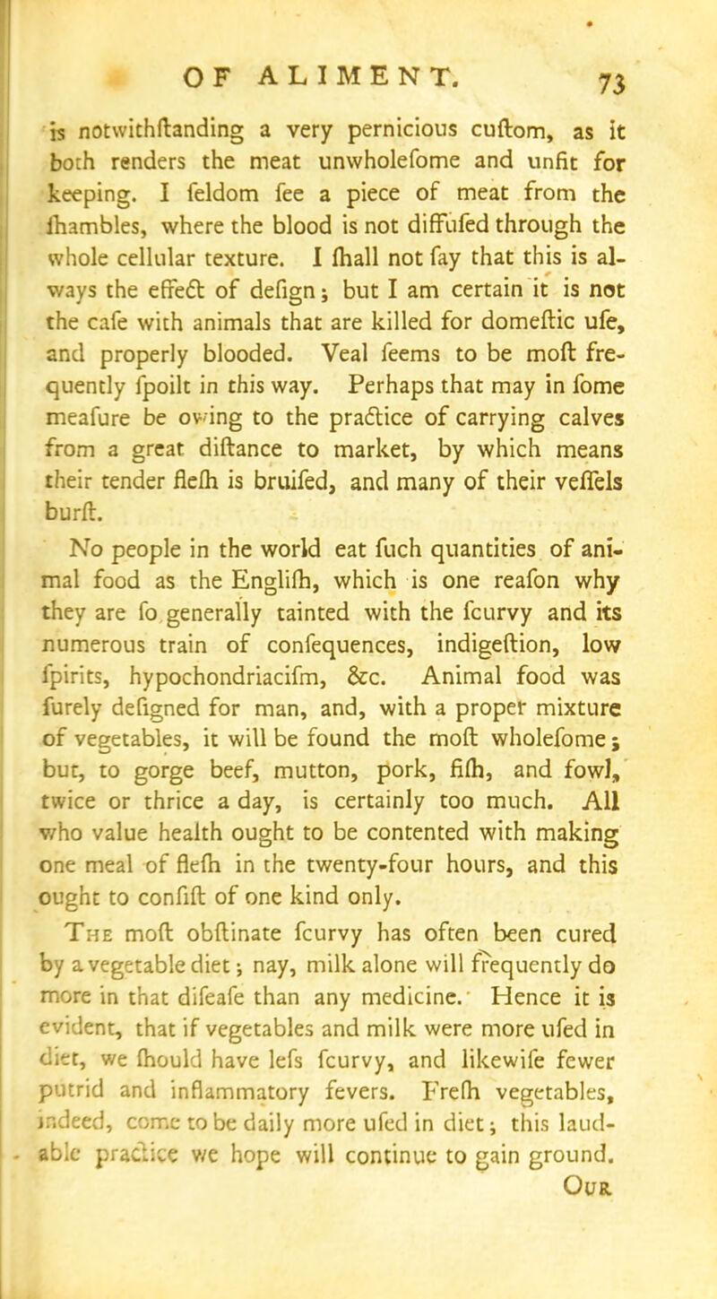 is notwithftanding a very pernicious cuftom, as it both renders the meat unwholefome and unfit for keeping. I feldom fee a piece of meat from the fliambles, where the blood is not diffufed through the whole cellular texture. I (hall not fay that this is al- ways the effect of defign; but I am certain it is not the cafe with animals that are killed for domeftic ufe, and properly blooded. Veal feems to be molt fre- quently fpoilt in this way. Perhaps that may in fome meafure be owing to the practice of carrying calves from a great diftance to market, by which means their tender flelh is bruifed, and many of their veffels burfl. No people in the world eat fuch quantities of ani- mal food as the Englifh, which is one reafon why they are fo generally tainted with the fcurvy and its numerous train of confequences, indigeftion, low fpirits, hypochondriacifm, &c. Animal food was furely defigned for man, and, with a proper mixture of vegetables, it will be found the moft wholefome ; bur, to gorge beef, mutton, pork, fifh, and fowl, twice or thrice a day, is certainly too much. All who value health ought to be contented with making one meal of flelh in the twenty-four hours, and this ought to confift of one kind only. The moft obftinate fcurvy has often been cured by a vegetable diet; nay, milk alone will frequently do more in that difeafe than any medicine. Hence it is evident, that if vegetables and milk were more ufed in diet, we mould have lefs fcurvy, and likewife fewer putrid and inflammatory fevers. Frefli vegetables, indeed, come to be daily more ufed in diet; this laud- able practice we hope will continue to gain ground. Our