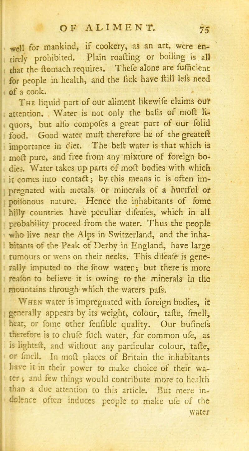 well for mankind, if cookery, as an art, were en- tirely prohibited. Plain roafting or boiling is all that the ftomach requires. Thefe alone are fufficient for people in health, and the fick have ftill lefs need of a cook. The liquid part of our aliment likewife claims our attention. Water is not only the bafis of moft li- quors, but alio compofes a great part of our folid food. Good water muft therefore be of the greateft importance in ciet. The beft water is that which is moft pure, and free from any mixture of foreign bo- dies. Water takes up parts of moft bodies with which it comes into contact; by this means it is often im- pregnated with metals, or minerals of a hurtful or poilonous nature. Hence the inhabitants of fome hilly countries have peculiar difeafes, which in all probability proceed from the water. Thus the people who live near the Alps in Switzerland, and the inha- bitants of the Peak of Derby in England, have large tumours or wens on their necks. This difeafe is gene- rally imputed to the fnow water; but there is more reafon to believe it is owing to the minerals in the mountains through which the waters pafs. When water is impregnated with foreign bodies, it generally appears by its weight, colour, tafte, fmell, heat, or fome other fenfible quality. Our bufinefs therefore is to chufe fuch water, for common ufe, as is lighted, and without any particular colour, tafte, or frncll. In moft places of Britain the inhabitants have it in their power to make choice of their wa- ter •, and few things would contribute more to health than a clue attention to this article. But mere in- dolence often induces people to make ufe of the water