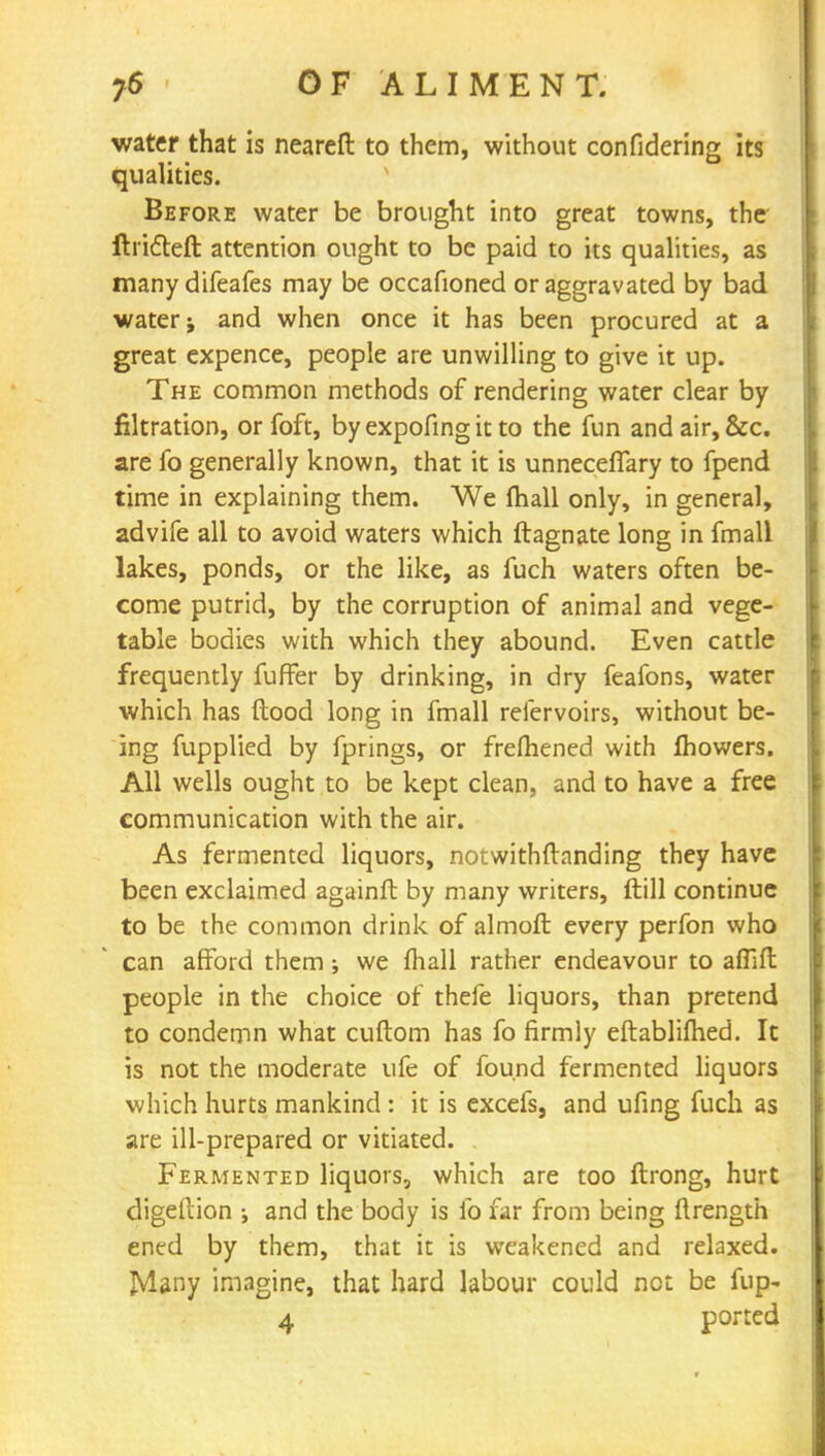 water that is nearefl to them, without confidering its qualities. Before water be brought into great towns, the ftricleft attention ought to be paid to its qualities, as many difeafes may be occafioned or aggravated by bad water; and when once it has been procured at a great expence, people are unwilling to give it up. The common methods of rendering water clear by filtration, or foft, byexpofingitto the fun and air, &c. are fo generally known, that it is unneceffary to fpend time in explaining them. We (hall only, in general, advife all to avoid waters which ftagnate long in fmall lakes, ponds, or the like, as fuch waters often be- come putrid, by the corruption of animal and vege- table bodies with which they abound. Even cattle frequently fufFer by drinking, in dry feafons, water which has Hood long in fmall reiervoirs, without be- ing fupplied by fprings, or fremened with fhowers. All wells ought to be kept clean, and to have a free communication with the air. As fermented liquors, notwithstanding they have been exclaimed againfl by many writers, ftill continue to be the common drink of almoft every perfon who can afford them; we {hall rather endeavour to affifl people in the choice of thefe liquors, than pretend to condemn what cuftom has fo firmly eftablifhed. It is not the moderate ufe of found fermented liquors which hurts mankind : it is excefs, and ufing fuch as are ill-prepared or vitiated. Fermented liquors, which are too ftrong, hurt digeftion •, and the body is fo far from being ftrength ened by them, that it is weakened and relaxed. JMany imagine, that hard labour could net be fup-