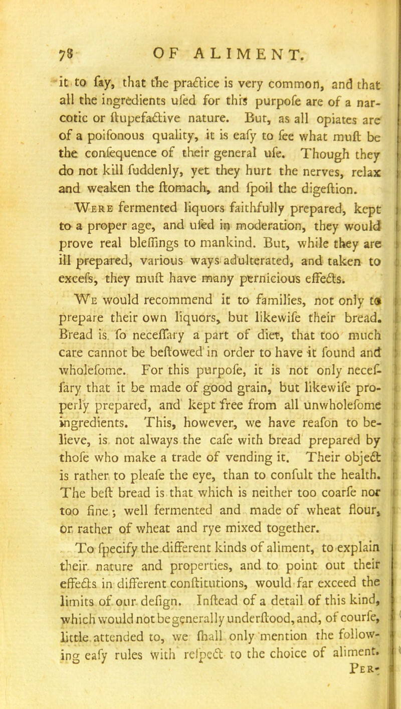 it to fay, that tlie practice is very common, and that all the ingredients ufed for this purpofe are of a nar- cotic or ftupefactive nature. But, as all opiates are of a poifonous quality, it is eafy to fee what muft be the confequence of their general ufe. Though they do not kill fuddenly, yet they hurt the nerves, relax and weaken the ftomach, and fpoil the digeftion. Were fermented liquors faithfully prepared, kept to a proper age, and ufed in moderation, they would prove real blelfings to mankind. But, while they are ill prepared, various ways adulterated, and taken to excefs, they muft have many pernicious effects. We would recommend it to families, not only ta prepare their own liquors, but likewife their bread. Bread is fo neceffary a part of diet, that too much care cannot be beftowed in order to have it found and wholefome. For this purpofe, it is not only necef- fary that it be made of good grain, but likewife pro- perly prepared, and kept free from all unwholefome ingredients. This, however, we have reafon to be- lieve, is not always the cafe with bread prepared by thofe who make a trade of vending it. Their object is rather to pleafe the eye, than to confult the health. The beft bread is that which is neither too coarfe nor too fine; well fermented and made of wheat flour, or rather of wheat and rye mixed together. To fpecify the different kinds of aliment, to explain their nature and properties, and to point out their effects in different conftitutions, would far exceed the limits of our defign. Inftead of a detail of this kind, which would not be general lyunderftood, and, of courfe, little attended to, we (hall only mention the follow- ing eafy rules with relpect to the choice of aliment.