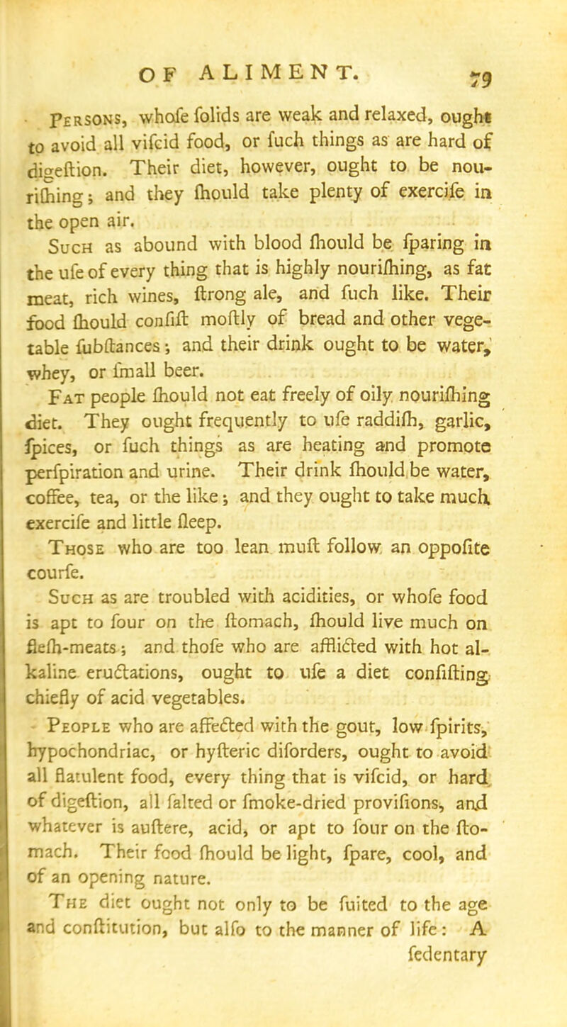 Persons, whofe folids are weak and relaxed, ought to avoid all vifeid food, or fuch things as are hard of diaeftion. Their diet, however, ought to be nou- riSing; and they mould take plenty of exercife in the open air. Such as abound with blood mould be (paring in the ufe of every thing that is highly nouriihing, as fat meat, rich wines, ftrong ale, and fuch like. Their food fhould confift moftly of bread and other vege- table fubftances; and their drink ought to be water, whey, or fmall beer. Fat people fhould not eat freely of oily nourifbing diet. They ought frequently to ufe raddifh, garlic, ipices, or fuch things as are heating and promote perfpiration and urine. Their drink mould be water, coffee, tea, or the like; and they ought to take much, exercife and little fleep. Those who are too lean muft follow, an oppofite courfe. Such as are troubled with acidities, or whofe food is apt to four on the ftomach, mould live much on fiefh-meats ; and thofe who are afflicted with hot al- kaline eructations, ought to ufe a diet confifting. chiefly of acid vegetables. People who are affected with the gout, low fpirits, hypochondriac, or hyfteric diforders, ought to avoid all flatulent food, every thing that is vifeid, or hard of digeftion, all falted or fmoke-dried provifions, and whatever is auftere, acid, or apt to four on the fto- mach. Their food fhould be light, fpare, cool, and of an opening nature. The diet ought not only to be fuited to the age and conftitution, but alfo to the manner of life: A fedentary