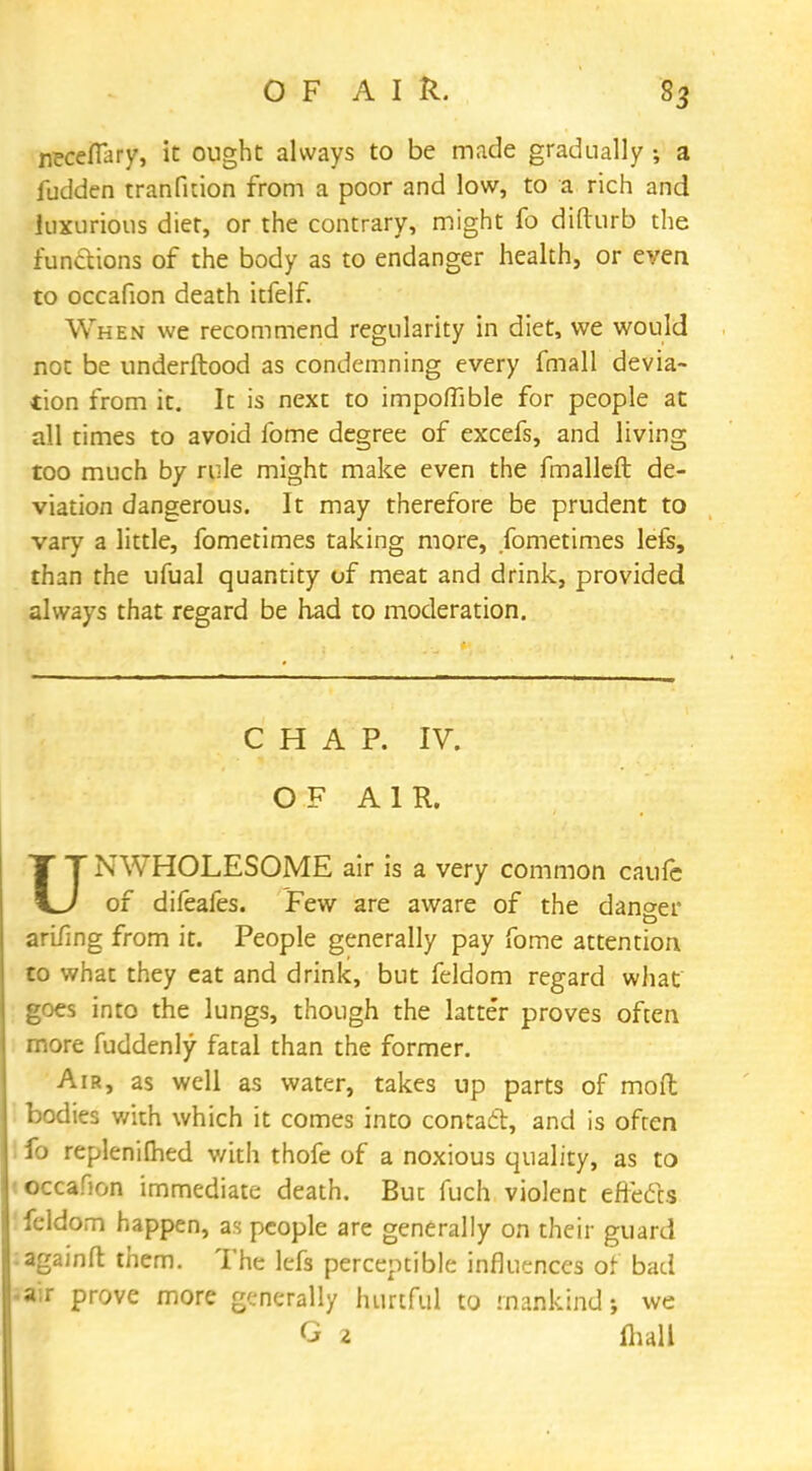 necefiary, it ought always to be made gradually ; a fudden tranfition from a poor and low, to a rich and luxurious diet, or the contrary, might fo difturb the functions of the body as to endanger health, or even to occafion death itfelf. When we recommend regularity in diet, we would not be underftood as condemning every fmall devia- tion from it. It is next to impoflible for people at all rimes to avoid fome degree of excefs, and living too much by rule might make even the fmalleft de- viation dangerous. It may therefore be prudent to vary a little, fometimes taking more, fometimes lefs, than the ufual quantity of meat and drink, provided always that regard be had to moderation. CHAP. IV. OF AIR. UNWHOLESOME air is a very common caufe of difeafes. Few are aware of the danger arifing from it. People generally pay fome attention to what they eat and drink, but feldom regard what goes into the lungs, though the latte'r proves often more fuddenly fatal than the former. Air, as well as water, takes up parts of mod bodies with which it comes into contact, and is often fo replenilhed with thofe of a noxious quality, as to occafion immediate death. But fuch violent eft-efts feldom happen, as people are generally on their guard againfl: them. The lefs perceptible influences or bad a r prove more generally hurtful to mankind we G 2 fhall