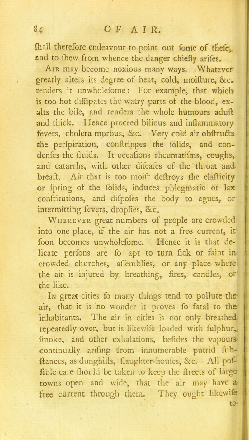 mall therefore endeavour to point out fome of thefe. and to (hew from whence the danger chiefly arifes. Air may become noxious many ways. Whatever greatly alters its degree of heat, cold, moifture, Sec- renders it unwholefome: For example, that which is too hot diffipates the watry parts of the blood, ex- alts the bile, and renders the whole humours aduft and thick. Hence proceed bilious and inflammatory fevers, cholera morbus, &c. Very cold air obftrufts the perfpiration, conftringes the folids, and con- denfes the fluids. It occafions rheumatifms, coughs, and catarrhs, with other difeafes of the throat and breaft. Air that is too moift deftroys the elafticity or fpring of the folids, induces phlegmatic or lax conftitutions, and difpofes the body to agues, or intermitting fevers, dropfies, &c. Wherever great numbers of people are crowded into one place, if the air has not a fre& current, it foon becomes unwholefome. Hence it is that de- licate perfons are fo apt to turn fick or faint in- crowded churches, affemblies, or any place where the air is injured by breathing, fires, candles, or' the like. In great cities fo many things tend to pollute the air, that it is no wonder it proves fo fatal to the inhabitants. The air in cities is not only breathed repeatedly over, but is likewife loaded with fulphur,, fmoke, and other exhalations, befides the vapours- continually arifing from innumerable putrid fub- Itances, as dunghills, flaughter-houfes, &c. All pof- fiblc care fhould be taken to keep the ftreets of large towns open and wide, that the air may have a free current through them. They ought likewife to-