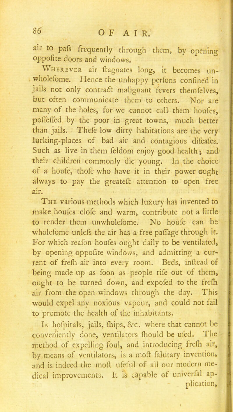 air to pafs frequently through them, by opening oppofite doors and windows. Wherever air ftagnates long, it becomes un- wholefome. Hence the unhappy perfons confined in jails not only contract malignant fevers themfelves, but often communicate them to others. Nor are many of the holes, for we cannot call them houfcs, poiTefied by the poor in great towns, much better than jails. Thefe low dirty habitations are the very lurking-places of bad air and contagious difeafes. Such as live in them feldom enjoy good health-, and their children commonly die young. In the choice of a houfe, thofe who have it in their power ought always to pay the greateft attention to open free air. The various methods which luxury has invented to make houfes clofe and warm, contribute not a little to render them unwholefome. No houfe can be wholefome unlefs the air has a free paffage through it. For which reafon houfes ought dailv to be ventilated, by opening oppofite windows, and admitting a cur- rent of frefh air into every room. Beds, inftead of being made up as foon as people rife out of them, ought to be turned down, and expofed to the frelh air from the open windows through the day. This would expel any noxious vapour, and could not fail to promote the health of the inhabitants. In hofpitals, jails, (hips, &c. where that cannot be conveniently done, ventilators mould be ufed. The method of expelling foul, and introducing frefh air, by means of ventilators, is a molt falutary invention, and is indeed the moll ufef'ul of all our modern me- dical improvements. It is capable of univerfal ap- plication,