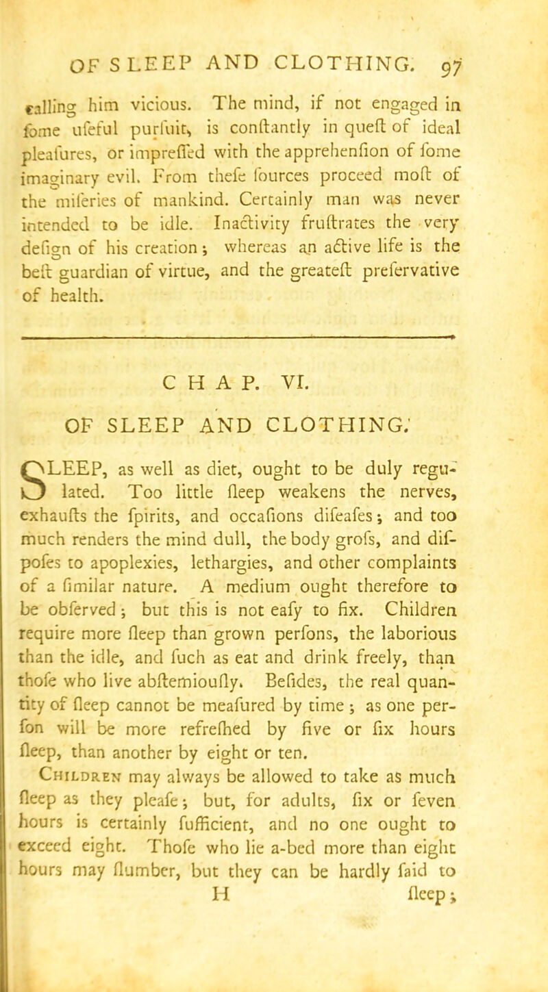 calling him vicious. The mind, if not engaged in fome ufeful purfiaS* is conftantly in queft of ideal pleafures, or impreffed with the apprehenfion of fome imaginary evil. From thefe fources proceed mod of the mileries of mankind. Certainly man was never intended to be idle. Inactivity fruftrar.es the very defian of his creation; whereas an active life is the belt guardian of virtue, and the greateft prefervative of health. CHAP. vr. OF SLEEP AND CLOTHING; SLEEP, as well as diet, ought to be duly regu- lated. Too little fleep weakens the nerves, exhaufts the fpirits, and occafions difeafes; and too much renders the mind dull, the body grofs, and dif- pofes to apoplexies, lethargies, and other complaints of a fimilar nature. A medium ought therefore to be obferved; but this is not eafy to fix. Children require more fleep than grown perfons, the laborious than the idle, and fuch as eat and drink freely, than thofe who live abftemioufly. Befides, the real quan- tity of fleep cannot be meafured by time ; as one per- fon will be more refrefhed by five or fix hours fleep, than another by eight or ten. Children may always be allowed to take as much fleep as they pleafe; but, for adults, fix or feven hours is certainly fufficient, and no one ought to exceed eight. Thofc who lie a-bed more than eight hours may flumber, but they can be hardly faid to H fleep i