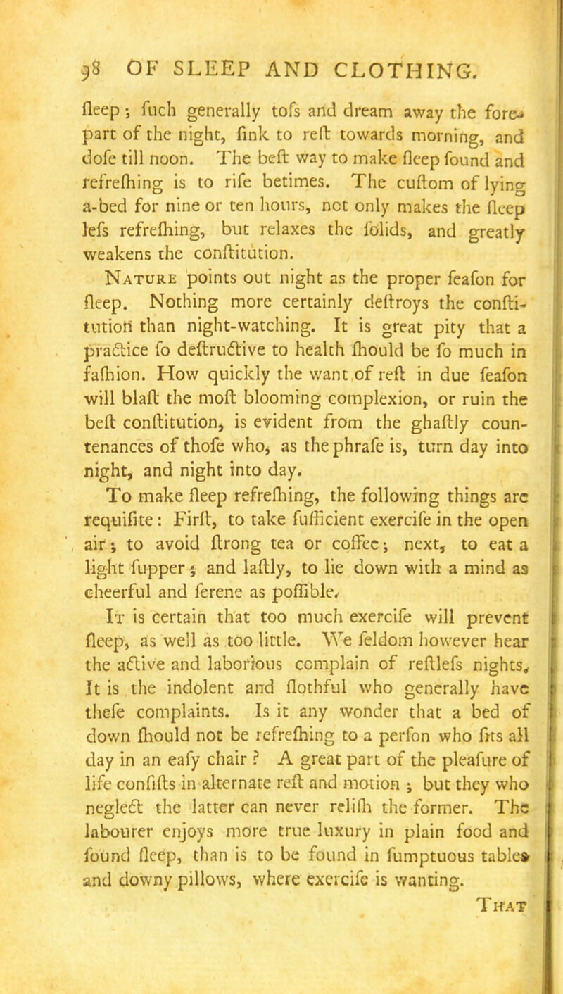 fleep; fuch generally tofs and dream away the fore* part of the night, fink to reft towards morning, and dofe till noon. The beft way to make fleep found and refrefhing is to rife betimes. The cuftom of lying a-bed for nine or ten hours, net only makes the fleep lefs refrefhing, but relaxes the folids, and greatly weakens the conftitution. Nature points out night as the proper feafon for fleep. Nothing more certainly deftroys the confti- tution: than night-watching. It is great pity that a practice fo deftructive to health fhould be fo much in fafhion. How quickly the want of reft in due feafon will blaft the mod blooming complexion, or ruin the beft conftitution, is evident from the ghaftly coun- tenances of thofe who, as the phrafe is, turn day into night, and night into day. To make fleep refrefhing, the following things arc requifite: Firft, to take fufficient exercife in the open air to avoid ftrong tea or coffee; next, to eat a light fupper % and laftly, to lie down with a mind as cheerful and ferene as pofiible, It is certain that too much exercife will prevent fleep, as well as too little. We feldom however hear the active and laborious complain of reftlefs nights. It is the indolent and flothful who generally have thefe complaints. Is it any wonder that a bed of down fhould not be refrefhing to a perfon who fits all day in an eafy chair ? A great part of the pleafure of life confifts in alternate reft and motion ; but they who neglect the latter can never relifh the former. The labourer enjoys more true luxury in plain food and found fleep, than is to be found in fumptuous table* and downy pillows, where exercife is wanting. That