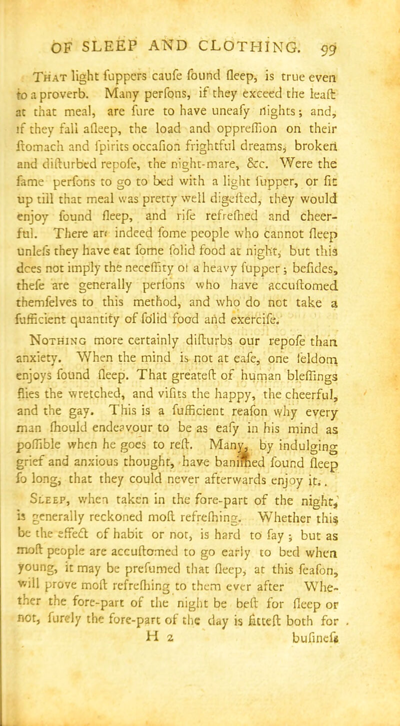 That light fuppcrs caufe found deep, is true even to a proverb. Many perfons, if they exceed the leaft at that meal, are fare to have uneafy flights; and, if they fall afleep, the load and oppreffion on their ftomach and fpirits occafion frightful dreams,- brokeri and difturbed repofe, the night-mare, &c. Were the fame perfons to go to bed with a light iupper, or fit up till that meal was pretty well digefted, they would enjoy found fleep, and rife refrefhed and cheer- ful. There an indeed fome people who cannot deep unleis they have eat fome folid food at night, but this dees not imply the necefhty ot a heavy fupper; befides, thefe are generally perfons who have accuftomed. themfelves to this method, and who do not take a fufficient quantity of fo'lid food and exercife. Nothing more certainly difturbs our repofe than anxiety. When the mind is not at eafe, one I'eldoni enjoys found fleep. That greateft of human bleffings flies the wretched, and vifits the happy, the cheerful, and the gay. This is a fufficient reafon why every man fhould endeavour to be as eafy in his mind as poflible when he goes to reft. Many, by indulging grief and anxious thought, have banimed found fleep fo long, that they could never afterwards enjoy it.. Sleep, when taken in the fore-part of the night, is generally reckoned mod refrefhing. Whether this, be the effect of habit or not, is hard to fay ; but as moft people are accuftomed to go early to bed when young, it may be prefumed that fleep* at this feafon, will prove moft refrefhing to them ever after Whe- ther the fore-part of the night be beft for fleep or not, furely the fore-part of the day is fitteft both for H 2 bufinef*