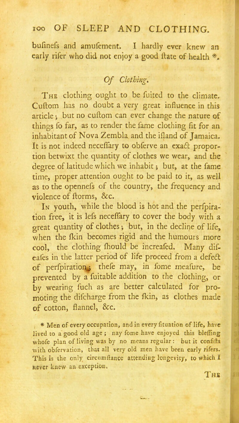 bufinefs and amufement. I hardly ever knew an early rifer who did not enjoy a good ftate of health % Of Clothing. The clothing ought to be fluted to the climate. Cuftom has no doubt a very great influence in this article; but no cuftom can ever change the nature of things fo far, as to render the fame clothing fit for an inhabitant of Nova Zembla and the ifland of Jamaica. It is not indeed neceflary to obferve an exact propor- tion betwixt the quantity of clothes we wear, and the degree of latitude which we inhabit: but, at the fame time, proper attention ought to be paid to it, as well as to the opennefs of the country, the frequency and violence of ftorms, &c. In youth, while the blood is hot and the perfpira- tion free, it is lefs neceflary to cover the body with a great quantity of clothes; but, in the decline of life, when the (kin becomes rigid and the humours more cool, the clothing fliould be increafed. Many dif- eafes in the latter period of life proceed from a defect of perfpiratioq^ thefe may, in fome meafure, be prevented by a fuitable addition to the clothing, or by wearing fuch as are better calculated for pro- moting the difcharge from the fkin, as clothes made of cotton, flannel, &c. * Men of every occupation, and in every fituation of life, have lived to a good old age ; nay fome have enjoyed this blefling whofe plan of living was by no means regular : but it confifts with obfervation, that all very old men have been early rifers. This is the only circumftance attending longevity, to which I never knew an exception, Ths