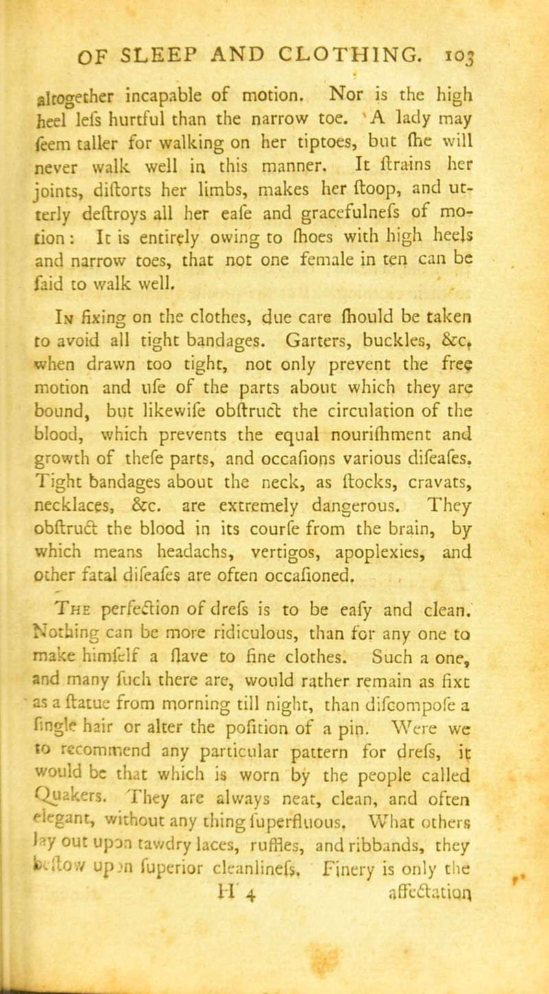 altogether incapable of motion. Nor is the high heel lefs hurtful than the narrow toe. lady may feem taller for walking on her tiptoes, but (he will never walk well in this manner. It {trains her joints, diftorts her limbs, makes her ftoop, and ut- terly deftroys all her eafe and gracefulnefs of mo- tion : It is entirely owing to (hoes with high heels and narrow toes, that not one female in ten can be faid to walk well. Im fixing on the clothes, due care mould be taken to avoid all tight bandages. Garters, buckles, &cf when drawn too tight, not only prevent the free motion and ufe of the parts about which they are bound, but likewife obftruct the circulation of the blood, which prevents the equal nourifhment and growth of thefe parts, and occafions various difeafes. Tight bandages about the neck, as flocks, cravats, necklaces, &c. are extremely dangerous. They obftrucl the blood in its courfe from the brain, by which means headachs, vertigos, apoplexies, and other fatal difeafes are often occafioned. The perfeclion of drefs is to be eafy and clean. Nothing can be more ridiculous, than for any one to make himfclf a Have to fine clothes. Such a one, and many fuch there are, would rather remain as fixt as a ftatue from morning till night, than difcompofe a fingle hair or alter the pofition of a pin. Were we to recommend any particular pattern for drefs, it would be that which is worn by the people called Quakers. They are always neat, clean, and often elegant, without any thing fuperfluous. What others lay out upon tawdry laces, ruffles, and ribbands, they fcftow up>n fuperior cleanlinefs, Finery is only the H 4 affeclatiqq