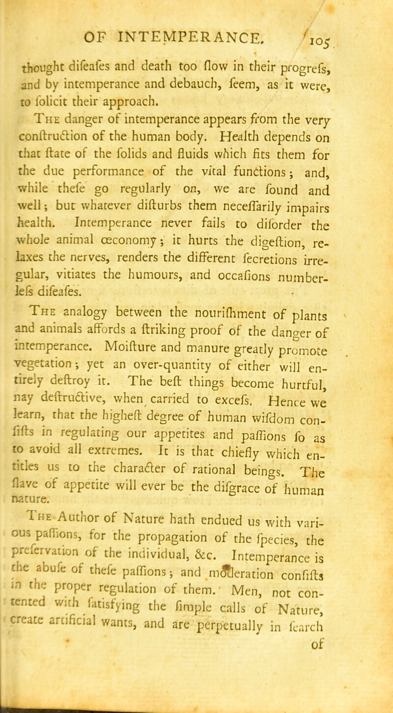 thought difeafes and death too flow in their progrefs, and by intemperance and debauch, feem, as it were, to iblicit their approach. The danger of intemperance appears from the very conftruction of the human body. Health depends on that ftate of the folids and fluids which fits them for the due performance of the vital functions; and, while thefe go regularly on, we are found and well; but whatever difturbs them necefTarily impairs health. Intemperance never fails to diforder the whole animal ceconomy; it hurts the digeftion, re- laxes the nerves, renders the different fecretions irre- gular, vitiates the humours, and occafions number- lels difeafes. The analogy between the nourifhment of plants and animals affords a ftriking proof of the dano-er of intemperance. Moifture and manure greatly promote vegetation; yet an over-quantity of either will en- tirely deftroy it. The belt things become hurtful, nay deftructive, when carried to excefs. Hence we learn, that the higheft degree of human wifdom con- fifts in regulating our appetites and paffions fo as to avoid all extremes. It is that chiefly which en- titles us to the chara&er of rational beings. The flave of appetite will ever be the difgrace o^f human nature. The Author of Nature hath endued us with vari- ous pafnons, for the propagation of the fpecies, the preservation of the individual, &c. Intemperance is the abufe of thefe paffions; and moderation confifts m the proper regulation of them.' Men, not con- tented with fatisfying the fimple calls of Nature, create artificial wants, and are perpetually in fearch of