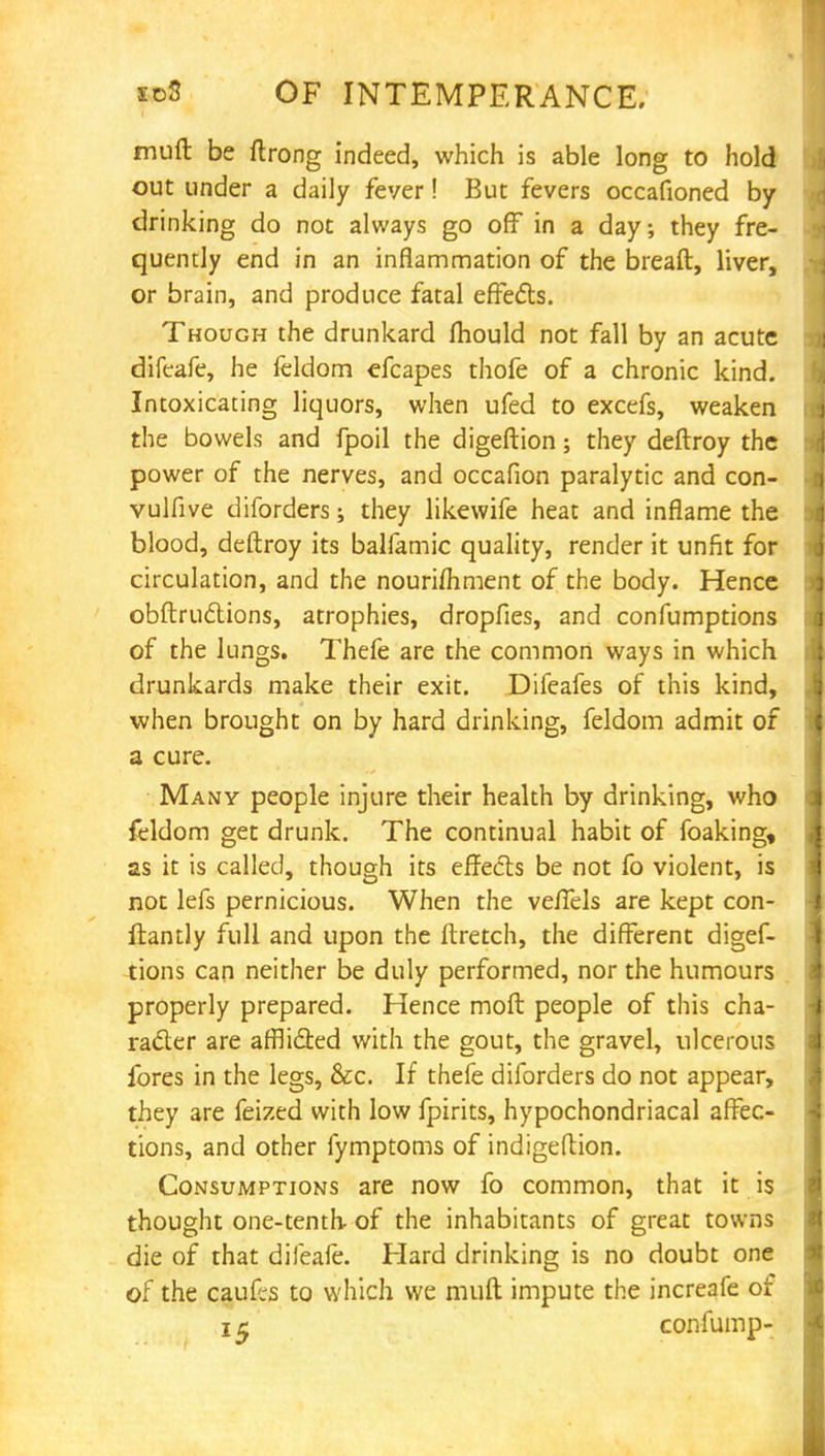 muft be ftrong indeed, which is able long to hold out under a daily fever! But fevers occafioned by drinking do not always go off in a day; they fre- quently end in an inflammation of the breaft, liver, or brain, and produce fatal effects. Though the drunkard mould not fall by an acute difeafe, he feldom efcapes thofe of a chronic kind. Intoxicating liquors, when ufed to excefs, weaken the bowels and fpoil the digeftion; they deftroy the power of the nerves, and occafion paralytic and con- vulfive diforders; they likewife heat and inflame the blood, deftroy its balfamic quality, render it unfit for circulation, and the nourifliment of the body. Hence obstructions, atrophies, dropfies, and confumptions of the Jungs. Thefe are the common ways in which drunkards make their exit. Difeafes of this kind, when brought on by hard drinking, feldom admit of a cure. Many people injure their health by drinking, who feldom get drunk. The continual habit of foaking, as it is called, though its effects be not fo violent, is not lefs pernicious. When the veffels are kept con- stantly full and upon the ftretch, the different digef- tions can neither be duly performed, nor the humours properly prepared. Hence molt people of this cha- racter are afflicted with the gout, the gravel, ulcerous fores in the legs, &c. If thefe diforders do not appear, they are feized with low fpirits, hypochondriacal affec- tions, and other fymptoms of indigeftion. Consumptions are now fo common, that it is thought one-tenth of the inhabitants of great towns die of that difeafe. Hard drinking is no doubt one of the caufcs to which we muft impute the increafe of 15 confump-