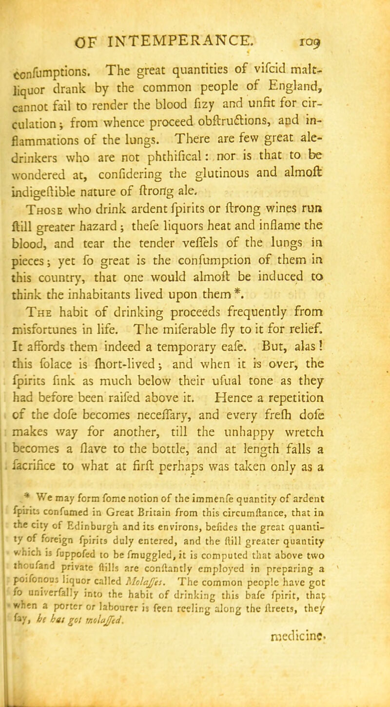 confumptions. The great quantities of vifcid malt- liquor drank by the common people of England, cannot fail to render the blood fizy and unfit for cir- culation ; from whence proceed obftructions, and in- flammations of the lungs. There are few great ale- drinkers who are not phthifical: nor is that to be wondered at, confidering the glutinous and almoft indigeflible nature of ftrortg ale. Those who drink ardent fpirits or ftrong wines run ftill greater hazard ; thefe liquors heat and inflame the blood, and tear the tender veflels of the lungs in pieces; yet fo great is the confumption of them in this country, that one would almoft be induced to think the inhabitants lived upon them *. The habit of drinking proceeds frequently from misfortunes in life. The miferable fly to it for relief. It affords them indeed a temporary eafe. But, alas ! this folace is Ihort-lived; and when it is over, the fpirits fink as much below their ufual tone as they had before been raifed above it. Hence a repetition of the dofe becomes neceflary, and every frefh dofe makes way for another, till the unhappy wretch becomes a Have to the bottle, and at length falls a facrince to what at firft perhaps was taken only as a i* We may form fomc notion of the immenfe quantity of ardent fpirits confumed in Great Britain from this circumftance, that in the city of Edinburgh and its environs, befides the great quanti- ty of foreign fpirits duly entered, and the ftill greater quantity • which is fuppofed to be fmuggled, it is computed that above two thoufand private (tills are conftantly employed in preparing a poifonou; liquor called Molajfes. The common people have got fo univerfally into the habit of drinking this bafe fpirit, that ■ when a porter or labourer is feen reeling along the ftreets, they fay, be bat got rnobjfcd. medicine-