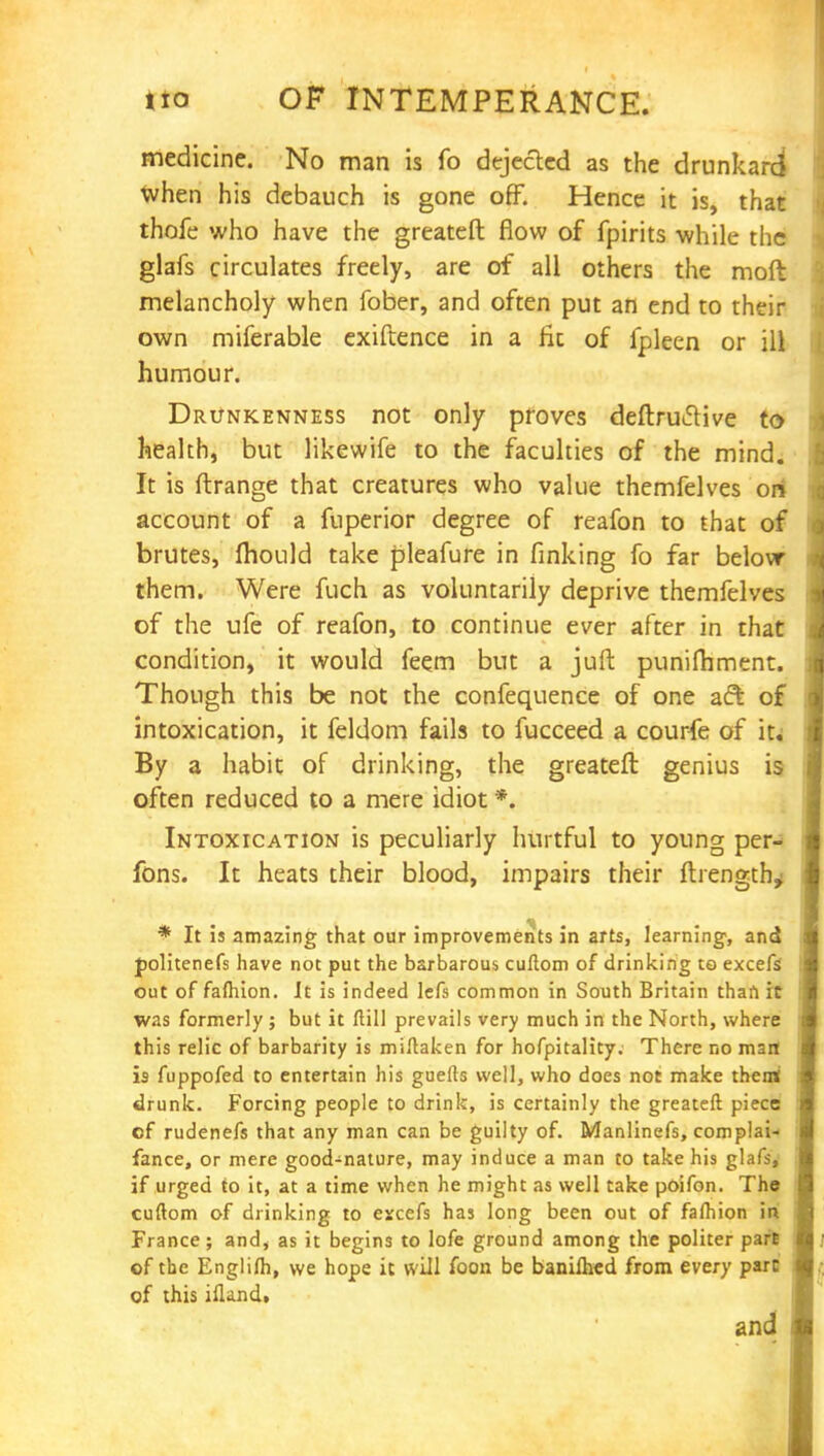 medicine. No man is fo dejected as the drunkard when his debauch is gone off. Hence it is, that thofe who have the greateft flow of fpirits while the glafs circulates freely, are of all others the moft melancholy when fober, and often put an end to their own miferable exiftence in a fit of fpleen or ill humour. Drunkenness not only proves deftruclive to health, but likewife to the faculties of the mind. It is ftrange that creatures who value themfelves on account of a fuperior degree of reafon to that of brutes, mould take pleafure in finking fo far below them. Were fuch as voluntarily deprive themfelves of the ufe of reafon, to continue ever after in that condition, it would feem but a juft punifhment. Though this be not the confequence of one aft of intoxication, it feldom fails to fucceed a courfe of it. By a habit of drinking, the greateft genius is often reduced to a mere idiot *. Intoxication is peculiarly hurtful to young per- fons. It heats their blood, impairs their ftrength^ * It is amazing that our improvements in arts, learning-, and politenefs have not put the barbarous cuftom of drinking to excefs out of faftiion. It is indeed lefs common in South Britain than it was formerly ; but it ftill prevails very much in the North, where this relic of barbarity is miftaken for hofpitality. There no man is fuppofed to entertain his guefts well, who does not make them; drunk. Forcing people to drink, is certainly the greateft piece of rudenefs that any man can be guilty of. Manlinefs, complai- fance, or mere good-nature, may induce a man to take his glafs, if urged to it, at a time when he might as well take poifon. The cuftom of drinking to escefs has long been out of faftiion in France; and* as it begins to lofe ground among the politer parE of the Englifti, we hope it will foon be banilhed from every part of this ifland. and