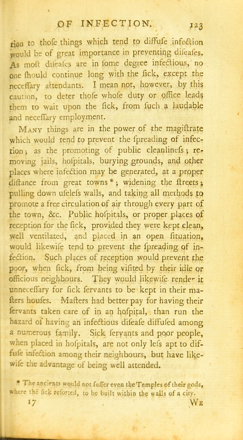 tion to thofe things which tend to diffufe infection would be of great importance in preventing difeafes. As molt difeales are in i'ome degree infeclious, no one fhould continue long with the fick, except the neceffary attendants. I mean not, however, by this caution, to deter thofe whofe duty or office leads them to wait upon the fick, from fuch a laudable and neceffary employment. Many things are in the power of the magistrate which would tend to prevent the fpreading of infec- tion ; as the promoting of public cleanlinefs ; re- moving jails, hofpitals, burying grounds, and other places where infection may be generated, at a proper diftance from great towns *; widening the ftreets; pulling down ufelefs walls, and taking all methods to promote a free circulation of air through every part of the town, &c. Public hofpitals, or proper places of reception for the fick, provided they were kept clean, well ventilated, and placed in an open fituation, would likewife tend to prevent the fpreading of in- fection. §uch places of reception would prevent the poor, when fick, from being vifited by their idle qr officious neighbours. They would likewife render it unneceffary for fick fervants to be kept in their ma- ilers houfes. Matters had better pay for having their fervants taken care of in an hofpital, than run the hazard of having; an infectious difeafe diffufed among a numerous family. Sick fervants and poor people, when placed in hofpitals, are not only lefs apt to dif- mtk infection among their neighbours, but have like- wife the advantage of being well attended. * The ancients would not fu/Fer even theTempIes of their gods, where the fick refoncd, to be built within the walls of a city. 17 .We