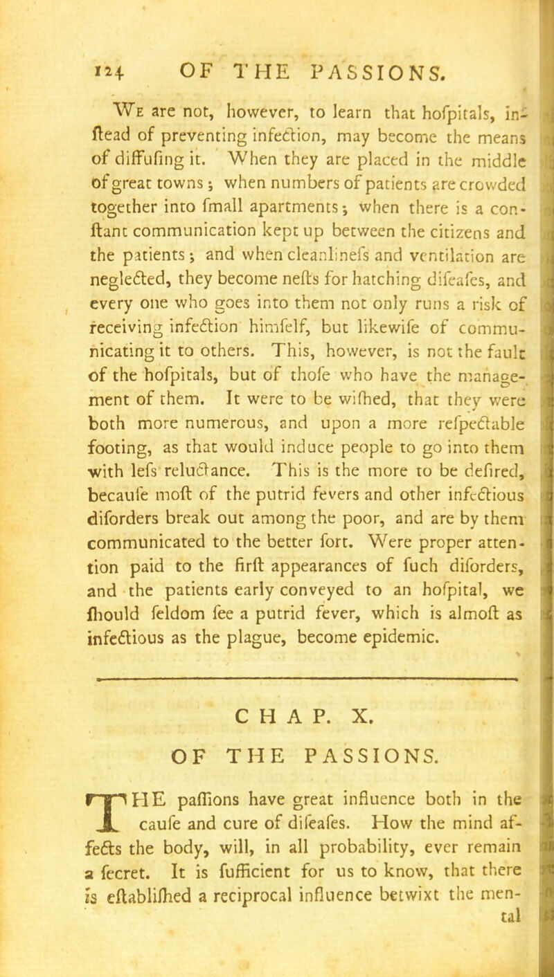 We are not, however, to learn that hofpitals, inl ftead of preventing infection, may become the means of diffufing it. When they are placed in the middle of great towns; when numbers of patients are crowded together into fmall apartments-, when there is a con- ftant communication kept up between the citizens and the patients; and when cleanlinefs and ventilation are neglected, they become nefts for hatching difeafes, and every one who goes into them not only runs a risk of receiving infection himfelf, but likewife of commu- nicating it to others. This, however, is not the fault of the hofpitals, but of thofe who have the manage- ment of them. It were to be wifhed, that thev were both more numerous, and upon a more refpectable footing, as that would induce people to go into them •with lefs reluctance. This is the more to be defired, becaufe moft of the putrid fevers and other infectious diforders break out among the poor, and are by them communicated to the better fort. Were proper atten- tion paid to the firft appearances of fuch diforders, and the patients early conveyed to an hofpital, we fhould feldom fee a putrid fever, which is almoft as infectious as the plague, become epidemic. CHAP. X. OF THE PASSIONS. THE paflions have great influence both in the caufe and cure of difeafes. How the mind af- fects the body, will, in all probability, ever remain a fecret. It is fufficient for us to know, that there h eftablifhed a reciprocal influence betwixt the men-