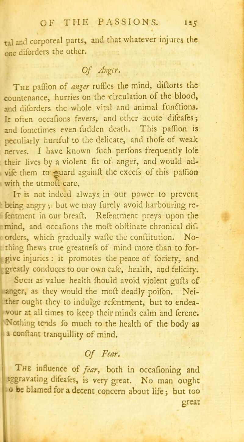 taland corporeal parts, and that whatever injures the one disorders the other. Of Aigcr. The paflion of anger ruffles the mind, diftorts the countenance, hurries on the 'circulation of the blood, and dilcrders the whole vital and animal functions. I: often occafions fevers, and other acute difeafes; and lbmetimes even ludden death. This paflion is peculiarly hurtful to the delicate, and thofe of weak nerves. I have known fuch perfons frequently lofc th;ir lives by a violent fit of anger, and would ad- vife them to--guard againft the excels of this paflion with the utmoft care. It is not indeed always in our power to prevent being angry ; but we may furely avoid harbouring re- fentment in cur breaft. Refentment preys upon the mind, and occafions the moft obllinate chronical dis- orders, which gradually wafte the conftitution. No- : thing fhews true greatnefs of mind more than to for- give injuries : it promotes the peace of fociety, and greatly conduces to our own cafe, health, and felicity. Such as value health mould avoid violent gufts of anger, as they would the moft deadly poifon. Nei- ther ought they to indulge refentment, but to endea- • vour at all times to keep their minds calm and ferene. v Nothing tends fo much to the health of the body as a conftant tranquillity of mind. Of Fear. The influence of fear, both in occafioning and iggravating difeafes, is very great. No man ought -0 be blamed for a decent concern about life j but too great 1