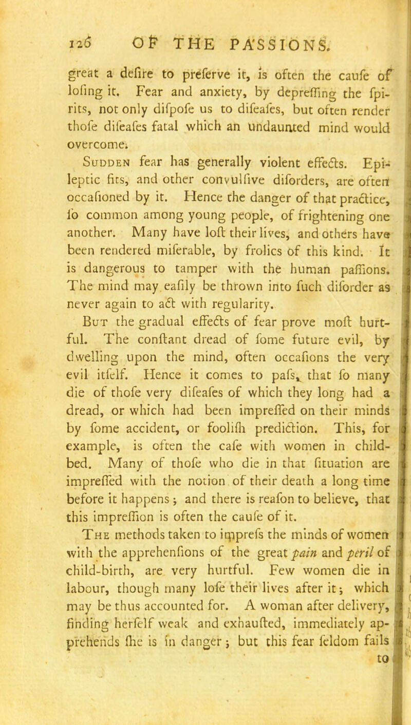 great a defire to preferve it, is often the caufe of lofing it. Fear and anxiety, by depreffing the fpi- rits, not only difpofe us to difeafes, but often render thofe difeafes fatal which an undaunted mind would overcome; Sudden fear has generally violent effects. Epi- leptic fits, and other convulfive diforders, are often occafioned by it. Hence the danger of that practice, lb common among young people, of frightening one another. Many have loft their lives, and others hava been rendered miferable, by frolics of this kind. It is dangerous to tamper with the human paffions. The mind may eafily be thrown into fuch diiorder as never again to act with regularity. But the gradual effects of fear prove moft hurt- ful. The conftant dread of fome future evil, by dwelling upon the mind, often occafions the very evil itfelf. Hence it comes to pafsv that fo many die of thofe very difeafes of which they long had a dread, or which had been impreffed on their minds by fome accident, or foolifli prediction. This, for example, is often the cafe with women in child- bed. Many of thofe who die in that fituation are impreffed with the notion of their death a long time before it happens ; and there is reafon to believe, that this impreflion is often the caufe of it. The methods taken to iqiprefs the minds of women with the apprehenfions of the great pain and peril of child-birth, are very hurtful. Few women die in labour, though many lofe their lives after it; which may be thus accounted for. A woman after delivery, finding herfelf weak and exhaufted, immediately ap- prehends (he is fn danger; but this fear feldom fails to