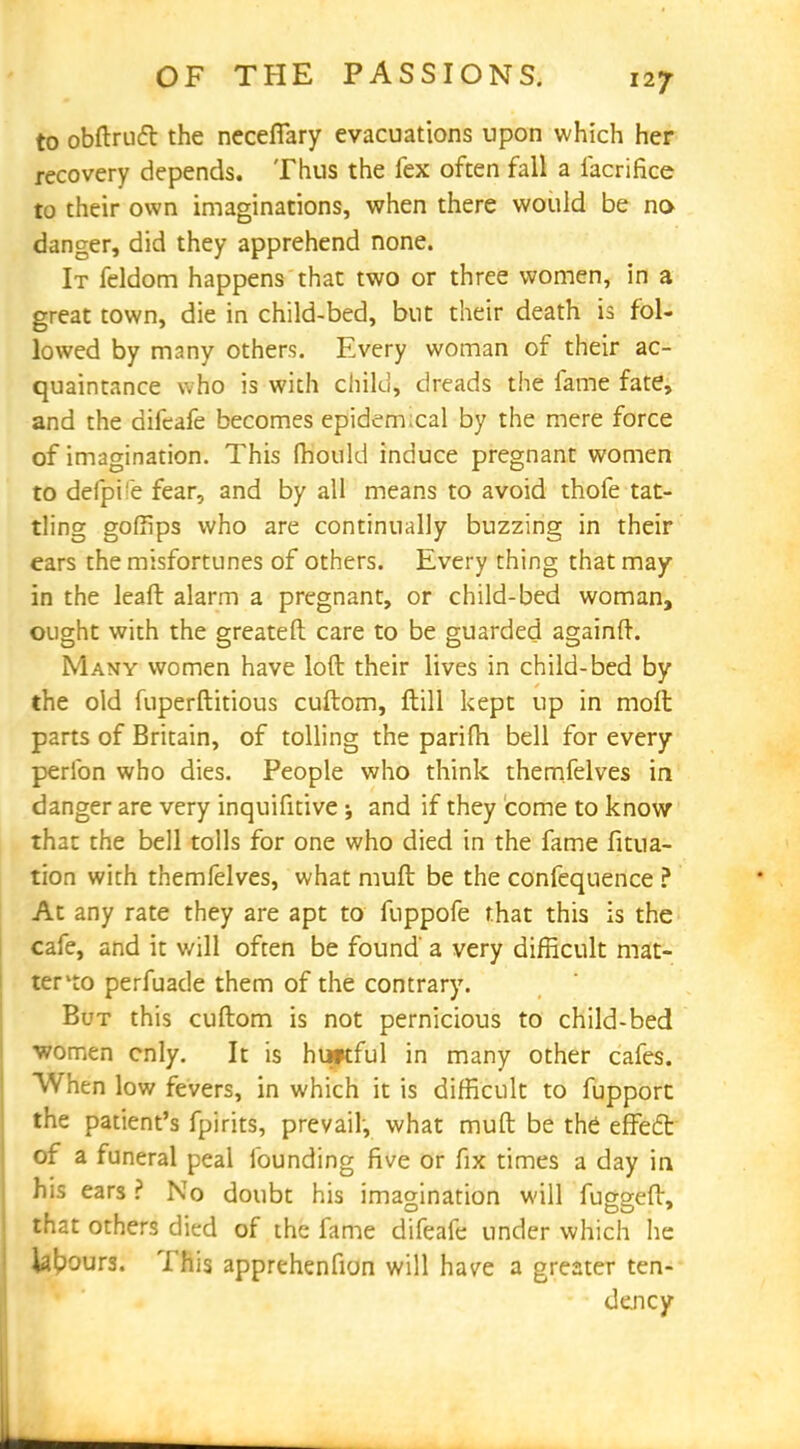 to obftrnft the necefiary evacuations upon which her recovery depends. Thus the fex often fall a iacrifice to their own imaginations, when there would be no- danger, did they apprehend none. It feldom happens that two or three women, in a great town, die in child-bed, but their death is fol- lowed by many others. Every woman of their ac- quaintance who is with child, dreads the fame fate, and the difcafe becomes epidemical by the mere force of imagination. This mould induce pregnant women to deipi'e fear, and by all means to avoid thofe tat- tling goffips who are continually buzzing in their ears the misfortunes of others. Every thing that may in the leaft alarm a pregnant, or child-bed woman, ought with the greateft care to be guarded againft. Many women have loft their lives in child-bed by the old fuperftitious cuftom, ftill kept up in molt parts of Britain, of tolling the parilh bell for every perlbn who dies. People who think themfelves in danger are very inquifitive j and if they come to know that the bell tolls for one who died in the fame fitua- tion with themfelves, what mull be the confequence ? At any rate they are apt to fuppofe that this is the cafe, and it will often be found' a very difficult mat- ter lto perfuade them of the contrary. But this cuftom is not pernicious to child-bed •women cnly. It is huptful in many other cafes. When low fevers, in which it is difficult to fupport the patient's fpirits, prevail, what muft be the' effect of a funeral peal founding five or fix times a day in his ears ? No doubt his imagination will fugg-eft. that others died of the fame difeafe under which he labours. This apprehenfion will have a greater ten- dency