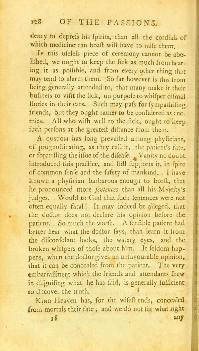 (icncy to deprefs his fpirits, than all the cordials of which medicine-can boaft will have to raife them. If this ufelefs piece of ceremony cannot be abo- lifhed, we ought to keep the fick as much from hear- ing it as poffible, and from every other thing that may tend to alarm them. So far however is this from being generally attended to, that many make it their bufinels to vifitthe lick, on purpofc to whifper difmal {lories in their ears. Such may pais for lympath',fing friends, but they ought rather to be confidered as ene- mies. All who wilh well to the fick, ought to keep iuch perfons at the greateft dillance from them. A custom has long prevailed among phyfician?, of prognosticating, as they call it, the patient's fate, or foretelling the iflue of the difeafe. ^ Vanity no doubt introduced this praclice, and dill fup, orts it, in fpite of common fenfe and the fafety of mankind. I have known a phyfician barbarous enough to bo;ift, that he pronounced more fentences than all his M«jefty's judges. Would to God that fuch fentences were not often equally fatal \ It may indeed be alleged, that the doctor does not declare his opinion before the patient. So much the worfe. A fenfible patient had better hear what the dodlor fays, than learn it from the difconfolate looks, the watery eyes, and the broken whifpers of thofe about him. It feldom hap- pens, when the doctor gives an unfavourable opinion, that it can be concealed from the patient. The very cmbarraflment which the friends and attendants mew in difguifing what he has faid, is generally fufficient to difcover the truth. ' Kind Heaven has, for the wifefc ends, concealed from mortals their fate and we do not fee what right i S an/