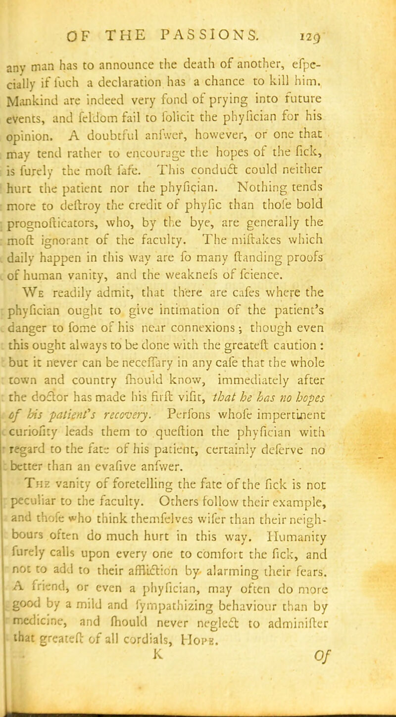 any man has to announce the death of another, efpc- cially if loch a declaration has a chance to kill him. Mankind are indeed very fond of prying into future events, and feldom fail to foficit the phyfician for his opinion. A doubtful anf.ver, however, or one than may tend rather to encourage the hopes of the fick, is furely the moft fafe. This conduct could neither hurt the patient nor the phyfician. Nothing tends more to deitroy the credit of phyfic than thole bold prognofticators, who, by the bye, are generally the moft ignorant of the faculty. The miftakes which daily happen in this way are fo many (landing proofs c of human vanity, and the weakneis of fcience. We readily admit, that there are cafes where the phyfician ought to give intimation of the patient's c danger to fome of his near connexions ; though even this ought always to be done with the greateft caution : but it never can be neceffary in any cafe that the whole town and country mould know, immediately after the doctor has made his firft vifit, that he has no hopes ' of his patient's recovery. Perfons whofc impertinent curiofity leads them to queftion the phyfician with • regard to the fate of his patient, certainly defcrve no better than an evafive anfwer. The vanity of foretelling the fate of the fick is not peculiar to the faculty. Others follow their example, and thofe who think themfelves wifer than their neigh- bours often do much hurt in this way. Humanity furely calls upon every one to comfort the fick, and not to add to their affliction by alarming their fears. A fri-nd, or even a phyfician, may often do more good by a mild and fympathizing behaviour than by medicine, and fhould never neglect to adminifter that greateft of all cordials, Hope. K Of