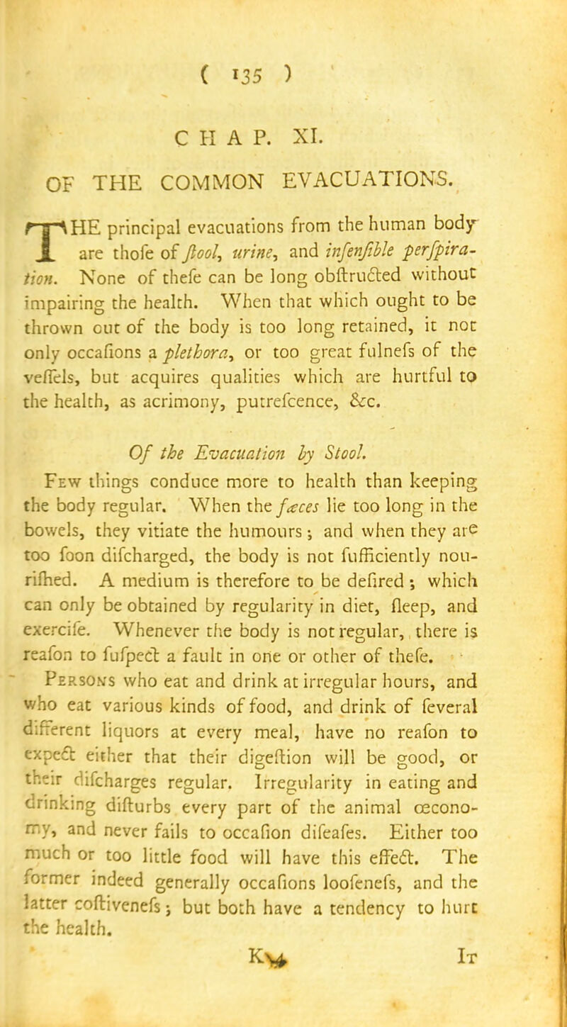CHAP. XI. OF THE COMMON EVACUATIONS. THE principal evacuations from the human body are thofe of fool, urine, and infenfible perfpira- tion. None of thefe can be long obftru&ed without impairing the health. When that which ought to be thrown cut of the body is too long retained, it not only occafions a plethora, or too great fulnefs of the vefiels, but acquires qualities which are hurtful to the health, as acrimony, putrefcence, &c. Of the Evacuation by Stool. Few things conduce more to health than keeping the body regular. When the faces lie too long in the bowels, they vitiate the humours and when they are too foon difcharged, the body is not fufficiently nou- rifhed. A medium is therefore to be defired ; which can only be obtained by regularity in diet, fleep, and exercife. Whenever the body is not regular, there is reafon to fufpect a fault in one or other of thefe. Person's who eat and drink at irregular hours, and who eat various kinds of food, and drink of feveral different liquors at every meal, have no reafon to expe£t either that their digeftion will be good, or their difcharges regular. Irregularity in eating and drinking difturbs every part of the animal oecono- my, and never fails to occafion difeafes. Either too much or too little food will have this effecl. The former indeed generally occafions loofenefs, and the latter coftivenefs; but both have a tendency to hurt the health. K>* It