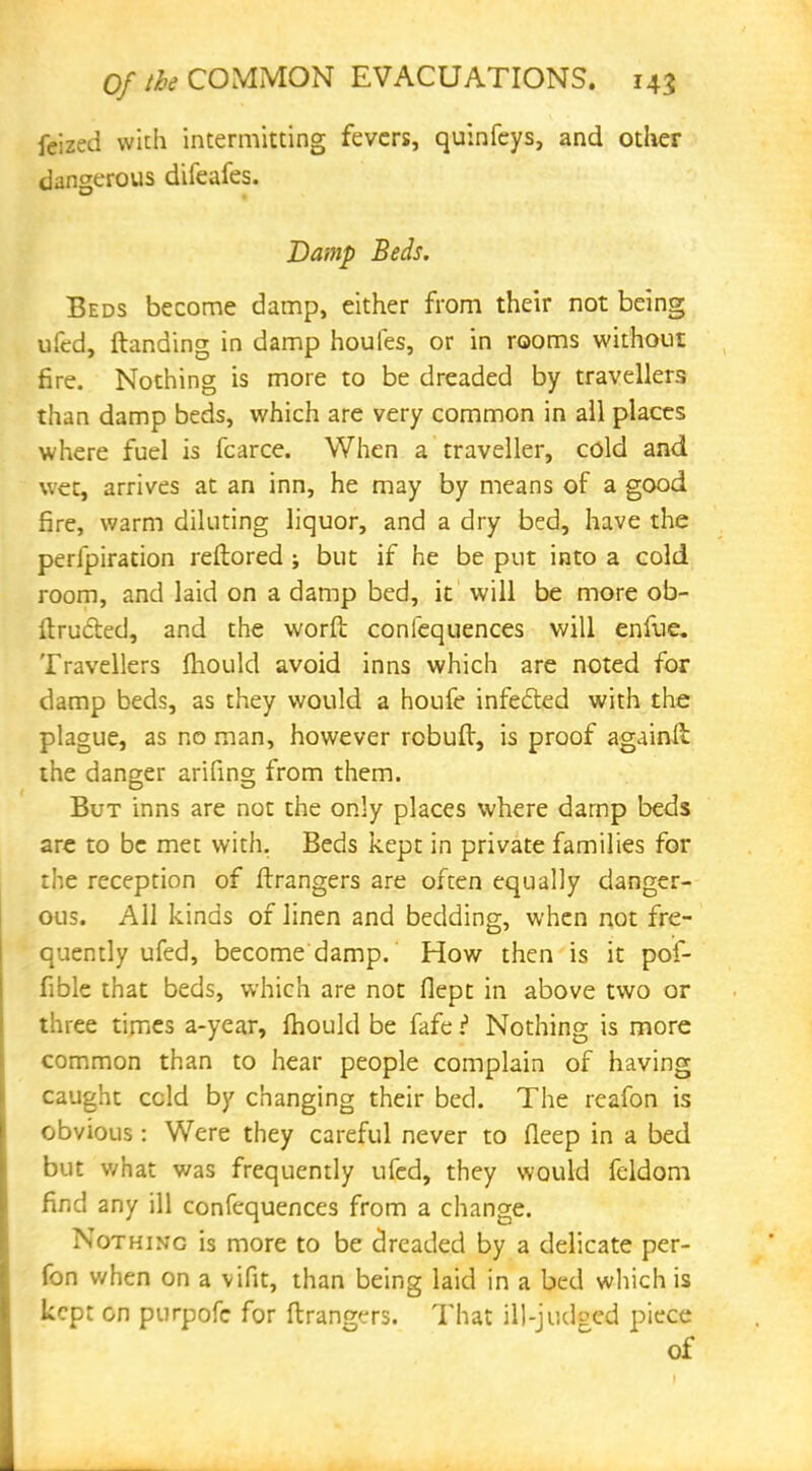 fcized with intermitting fevers, quinfeys, and other dangerous diieafes. Damp Beds. Beds become damp, either from their not being ufed, Handing in damp houfes, or in rooms without fire. Nothing is more to be dreaded by travellers than damp beds, which are very common in all places where fuel is fcarce. When a traveller, cold and wet, arrives at an inn, he may by means of a good fire, warm diluting liquor, and a dry bed, have the perforation reftored ; but if he be put into a cold room, and laid on a damp bed, it will be more ob- ftru&ed, and the worft coniequences will enfue. Travellers mould avoid inns which are noted for damp beds, as they would a houfe infected with the plague, as no man, however robuft, is proof againlt the danger arifino; from them. But inns are not the only places where damp beds are to be met with. Beds kept in private families for the reception of Grangers are often equally danger- ous. All kinds of linen and bedding, when not fre- quently ufed, become damp. How then is it pof- fible that beds, which are not flept in above two or three times a-year, mould be fafe ? Nothing is more common than to hear people complain of having caught ccld by changing their bed. The reafon is obvious: Were they careful never to deep in a bed but what was frequently ufed, they would feldom find any ill confequences from a change. Nothing is more to be dreaded by a delicate per- fon when on a vifit, than being laid in a bed which is kept on purpofe for ftrangers. That ill-judged piece of