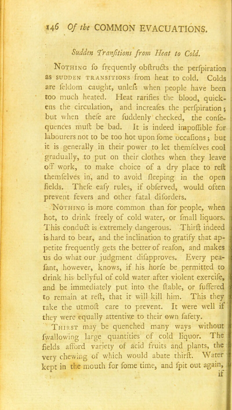 Sudden Tranfitions from Heat to Cold. Nothing fo frequently obftrudts the perfpiration as sudden transitions from heat to cold. Colds are feldom caught, unlefs when people have been too much heated. Heat rarifies the blood, quick- ens the circulation, and increafes the perfpiration; but when thefe are fuddenly checked, the confe- quenc'es muft be bad. It is indeed irnpoflible for labourers not to be too hot upon fome occafions but it is generally in their power to let themfelves cool gradually, to put on their clothes when they leave o!l work, to make choice of a dry place to reft themfelves in, and to avoid fleeping in the open fields. Thefe eafy rules, if obferved, would often prevent fevers and other fatal diforders. Nothing is more common than for people, when hot, to drink freely of cold water, or fmall liquors. This conduct, is extremely dangerous. Thirft indeed is hard to bear, and the inclination to gratify that ap- petite frequently gets the better of reafon, and makes us do what our judgment difapproves. Every pea- sant, however, knows, if his horfe be permitted to drink his bellyful of cold water after violent exercife, and be immediately put into the {table, or fuffered to remain at reft, that it will kill him. This they take the utmoft care to prevent. It were well if they were equally attentive to their own fafety. Thirst may be quenched many ways without fwallowing large quantities of cold liquor. The fields a fiord variety of acid fruits and plants, the very chewing of which would abate thirft. Water keDt in the mouth for fome time, and fpit out again, . if