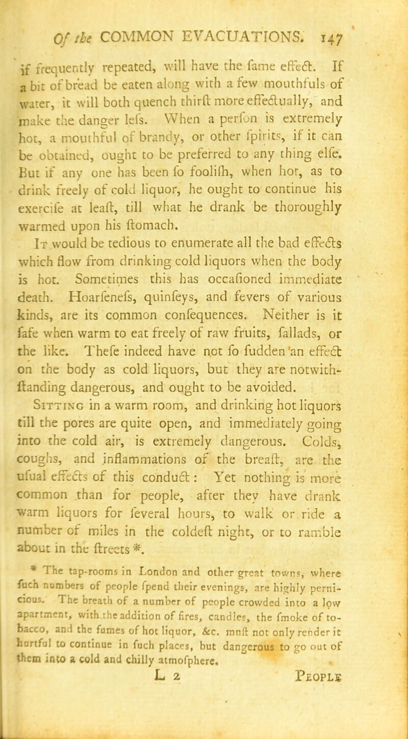 if frequently repeated, will have the fame effect. If a bit of bread be eaten along with a few mouthfuls of wrer, it will both quench thirft more effectually, and make the danger lefs. When a perfun is extremely- hot, a mouthful of brandy, or other fpirits, if it can be obtained, ought to be preferred to any thing elfe. Kut if any one has been fo foolifh, when hot, as to drink freely of cold liquor, he ought to continue his exercife at leaft, till what he drank be thoroughly warmed upon his ftomach. It would be tedious to enumerate all the bad effects which flow from drinking cold liquors when the body is hot. Sometimes this has occafioned immediate death. Hoarfenefs, quinfeys, and fevers of various kinds, are its common confequences. Neither is it fafe when warm to eat freely of raw fruits, fallads, or the like. Thefe indeed have not fo fudden'an effect on the body as cold liquors, but they are notwith- ftanding dangerous, and ought to be avoided. Sitting in a warm room, and drinking hot liquors till the pores are quite open, and immediately going into the cold air, is extremely dangerous. Colds, coughs, and inflammations of the breaft, are the ufual effects of this conduct: Yet nothing is more common than for people, after they have drank warm liquors for feveral hours, to walk or ride a number of miles in the coldeft night, or to ramble about in the ftreets *. * The tap-rooms in London and other great towns, where fnch numbers of people fpend their evenings, are highly perni- cious. The breath of a number of people crowded into a low apartment, with the addition of fires, candles, the fmoke of to- bacco, and the fames of hot liquor, &c. mnft not only render it hurtful to continue in fuch places, but dangerous to go out of them into a cold and chilly atmofphere. L 2 Pj-opls