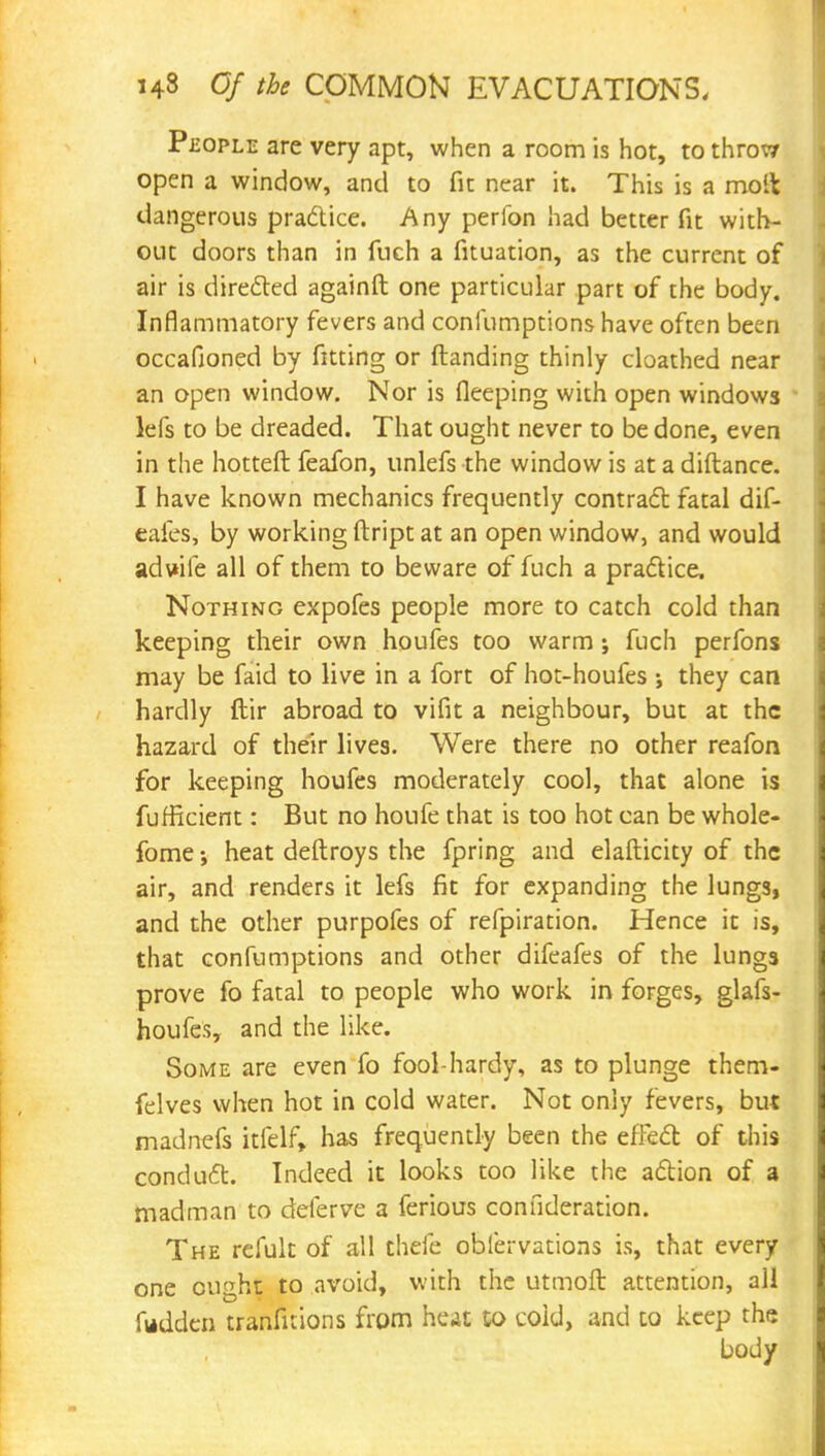 People are very apt, when a room is hot, to throw open a window, and to fit near it. This is a molt dangerous practice. Any perfon had better fit with- out doors than in fuch a fituation, as the current of air is directed againft one particular part of the body. Inflammatory fevers and coniumptions have often been occafioned by fitting or (landing thinly cloathed near an open window. Nor is fleeping with open windows lefs to be dreaded. That ought never to be done, even in the hotteft feafon, unlefs the window is at a diftance. I have known mechanics frequently contract fatal dif- eafes, by working ftript at an open window, and would aduile all of them to beware of fuch a practice, Nothing expofes people more to catch cold than keeping their own houfes too warm ; fuch perfons may be faid to live in a fort of hot-houfes •, they can hardly ftir abroad to vifit a neighbour, but at the hazard of their lives. Were there no other reafon for keeping houfes moderately cool, that alone is fufficient: But no houfe that is too hot can be whole- fome •, heat deftroys the fpring and elafticity of the air, and renders it lefs fit for expanding the lungs, and the other purpofes of refpiration. Hence it is, that confumptions and other difeafes of the lungs prove fo fatal to people who work in forges, glafs- houfes, and the like. Some are even fo fool-hardy, as to plunge them- felves when hot in cold water. Not only fevers, but madnefs itfelf, has frequently been the effect of this conduct. Indeed it looks too like the action of a madman to deferve a ferious connderation. The refult of all chefe oblervations is, that every one ought to avoid, with the utmoft attention, all fudden tranfitions from heat to cold, and to keep the body
