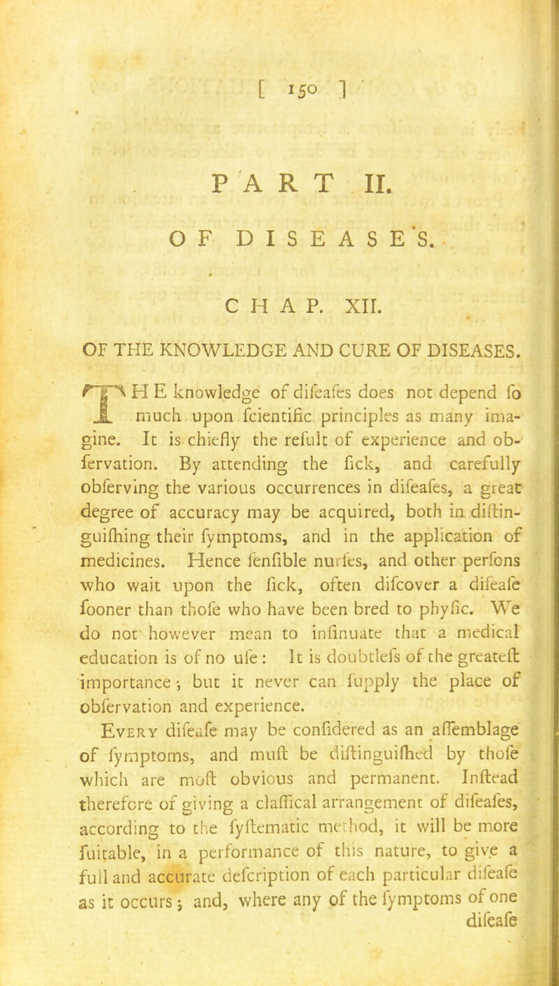 [ 15° 1 PART IL OF DISEASES. j CHAP. XII. OF THE KNOWLEDGE AND CURE OF DISEASES. H E knowledge of difeafes does not depend fo JL much upon fcientific principles as many ima- gine. It is chiefly the refult of experience and ob- fervation. By attending the fick, and carefully obferving the various occurrences in difeafes, a great- degree of accuracy may be acquired, both in diitin- guifhing their fymptoms, and in the application of medicines. Hence fenfible nurfes, and other perfons who wait upon the fick, often difcover a difeafe fooner than thofe who have been bred to phyfic. We do not however mean to infinuate that a medical education is of no ufe : It is doubtlefs of the greateft importance •, but it never can fupply the place of obfervation and experience. Every difeafe may be confidered as an affemblage of fymptoms, and muft be diftinguifhcd by thofe which are mod obvious and permanent. Inftead therefore of giving a clafTical arrangement of difeafes, according to the fyftematic method, it will be more fuitable, in a performance of this nature, to give a full and accurate defcription of each particular difeafe as it occurs; and, where any of the fymptoms of one difeafe