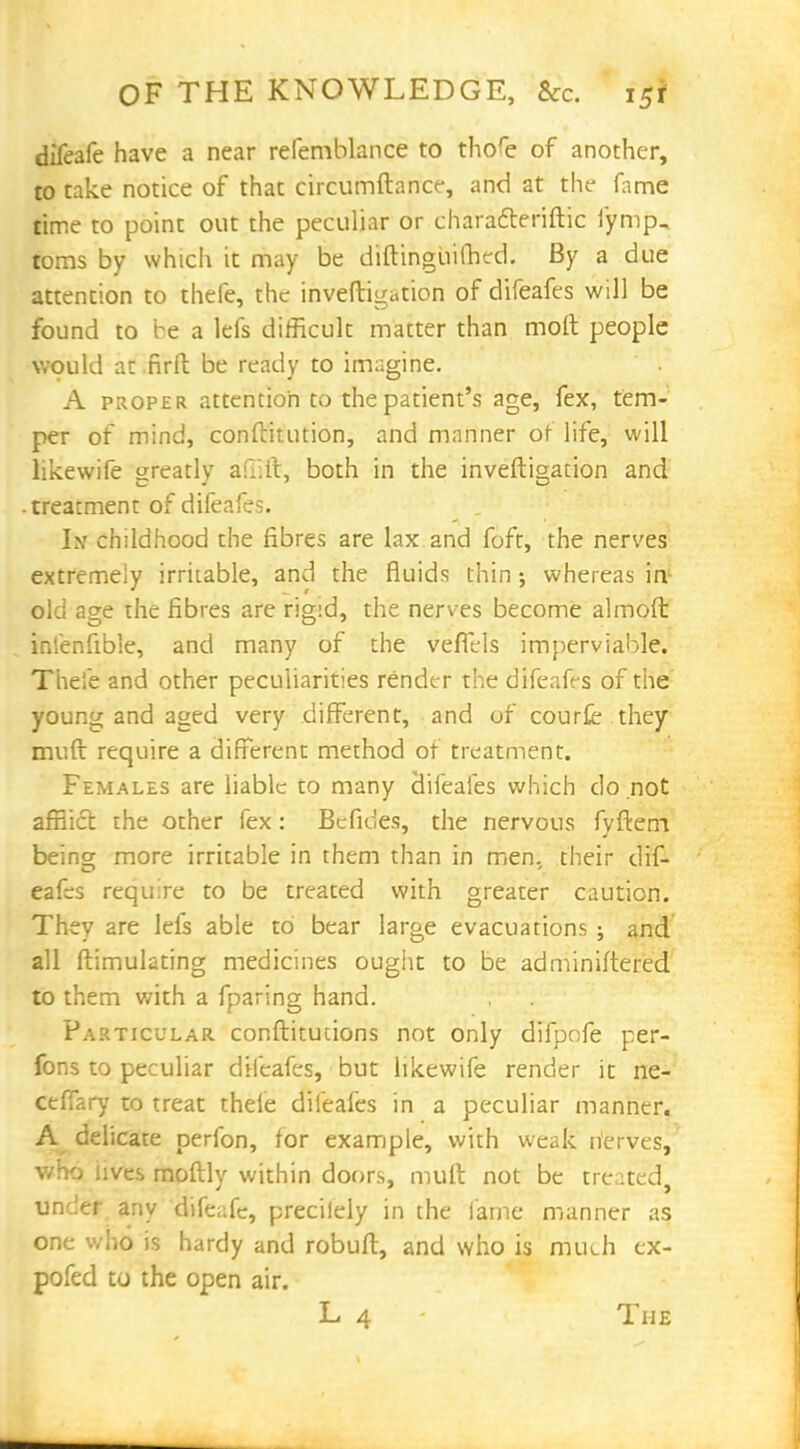 difeafe have a near refemblance to thofe of another, to take notice of that circumftance, and at the fame time to point out the peculiar or characteriftic fymp, toms by which it may be diftingiiifhed. By a due attention to thefe, the inveftigation of difeafes will be found to be a lefs difficult matter than molt people would at firft be ready to imagine. A proper attention to the patient's age, fex, tem- per of mind, conftitution, and manner of life, will likewife greatly af::it, both in the inveftigation and .treacment of difeafes. In childhood the fibres are lax and foft, the nerves extremely irritable, and the fluids thin j whereas in- old age the fibres are rigid, the nerves become almoft inienfible, and many of the vefTels imperviable. Thefe and other peculiarities render the difeafrs of the young and aged very different, and of courfe they muft require a different method ot treatment. Females are liable to many clifeafes which do not afflict the other fex: Be fides, the nervous fvftem being; more irritable in them than in men. their dif- eafes require to be treated with greater caution. They are lefs able to bear large evacuations j and all ftimulating medicines ought to be adminiftered to them with a fparing hand. Particular conftitucions not only difpofe per- fons to peculiar difeafes, but likewife render it ne- ceffary to treat thefe difeafes in a peculiar manner. A delicate perfon, for example, with weak nerves, who lives moftly within doors, mult not be treated, under any difeafe, precilely in the fame manner as one who is hardy and robuft, and who is much ex- pofed to the open air. L 4 The