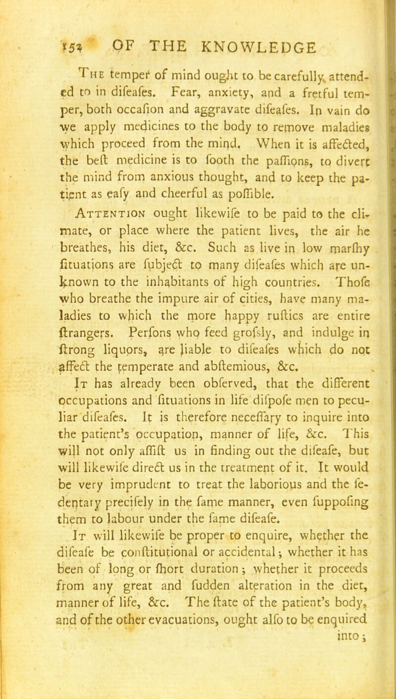 The temper of mind ought to be carefully, attend- ed to in difeafes. Fear, anxiety, and a fretful tem- per, both occafion and aggravate difeafes. In vain do ■we apply medicines to the body to remove maladies which proceed from the mir>d. When it is affected, the beft medicine is to footh the pafTions, to divert the mind from anxious thought, and to keep the pa- tipnt as eafy and cheerful as poiTible. Attention ought likewife to be paid to the cli- mate, or place where the patient lives, the air he breathes, his diet, &c. Such as live in low marfhy fituations are fubject. to many difeafes which are un- known to the inhabitants of high countries. Thofe who breathe the impure air of cities, have many ma- ladies to which the more happy ruftics are entire ftrangers. Perfons who feed grofsly, and indulge \r\ ftrong liquors, are liable to difeafes which do not ^fFect the femperate and abftemious, &c. It has already been obferved, that the different occupations and fituations in life difpofe men to pecu- liar difeafes. It is therefore neceffary to inquire into the patient's occupation, manner of life, &c. This will not only aflift us in finding out the difeafe, but will likewife direct us in the treatment of it. It would be very imprudent to treat the laborious and the fe- dentary precifely in the fame manner, even fuppofing them to labour under the fame difeafe. It will likewife be proper to enquire, whether the difeafe be conftitutional or accidental •, whether it has been of long or fhort duration; whether it proceeds from any great and fudden alteration in the diet, manner of life, &c. The ftate of the patient's body, and of the other evacuations, ought alfo to be enquired intoj