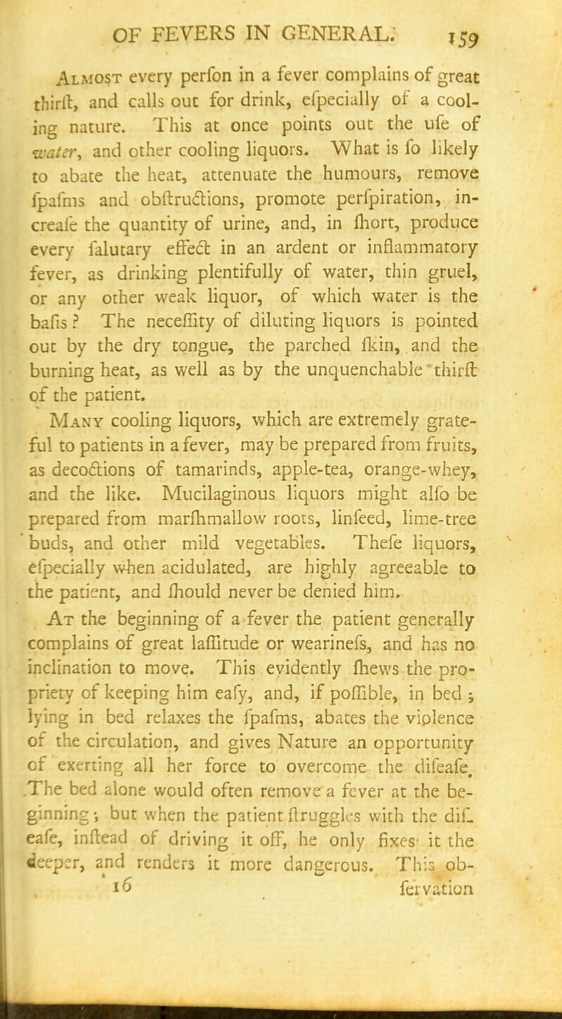 Almost every perfon in a fever complains of great thiril, and calls out for drink, efpecially of a cool- ing nature. This at once points out the ufe of watery and other cooling liquors. What is fo likely to abate the heat, attenuate the humours, remove fpafms and obftrucYions, promote perfpiration, in- creale the quantity of urine, and, in Ihort, produce every falutary effect in an ardent or inflammatory- fever, as drinking plentifully of water, thin gruel, or any other weak liquor, of which water is the bafis ? The necefiity of diluting liquors is pointed out by the dry tongue, the parched fkin, and the burning heat, as well as by the unquenchable *thirft of the patient. Many cooling liquors, which are extremely grate- ful to patients in a fever, may be prepared from fruits, as decoftions of tamarinds, apple-tea, orange-whey, and the like. Mucilaginous liquors might alfo be prepared from marfhmallow roots, linfeed, lime-tree ' buds, and other mild vegetables. Thefe liquors, efpecially when acidulated, are highly agreeable to the patient, and fhould never be denied him. At the beginning of a fever the patient generally complains of great laflkude or wearinefs, and has no inclination to move. This evidently fhews the pro- priety of keeping him eafy, and, if poffible, in bed ; lying in bed relaxes the fpafms, abates the viplence of the circulation, and gives Nature an opportunity of exerting all her force to overcome the difeafe, .The bed alone would often remove a fever at the be- ginning •, but when the patient ftruggk-s with the dif. eafe, inftead of driving it off, he only fixes' it the deeper, and renders it more dangerous. This ob- 16 feivation