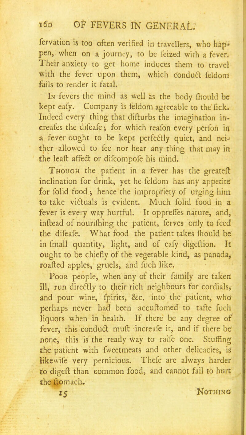 fervation is too often verified in travellers, who hap-* pen, when on a journey, to be leized with a fever. Their anxiety to get home induces them to travel with the fever upon them, which conduct feldom fails to render it fatal. In fevers the mind as well as the body mould be kept eafy. Company is feldom agreeable to the fick. Indeed every thing that difturbs the imagination ifl- creafes the difeafe j for which reafon every perfon in a fever ought to be kept perfectly quiet, and nei- ther allowed to fee nor hear any thing that may in the lead affect or difcompofe his mind. Though the patient in a fever has the greateft inclination for drink, yet he feldom has any appetite for folid food ; hence the impropriety of urging him to take victuals is evident. Much folid food in a fever is every way hurtful. It opprefles nature, and, inftead of nourifhing the patient, ferves only to feed the difeafe. What food the patient takes mould be in fmall quantity, light, and of eafy digeftion. It ought to be chiefly of the vegetable kind, as panada, roafted apples, gruels, and fuch like. Poor people, when any of their family are taken ill, run directly to their rich neighbours for cordials, and pour wine, fpirits, &c. into the patient, who perhaps never had been accuftomed to tafte fuch liquors when in health. If there be any degree of fever, this conduct muft increafe it, and if there be none, this is the ready way to raife one. Stuffing the patient with fweetmeats and other delicacies, is likewife very pernicious. Thefe are always harder to digeft than common food, and cannot fail to hurt the ljomach, 25 Nothing